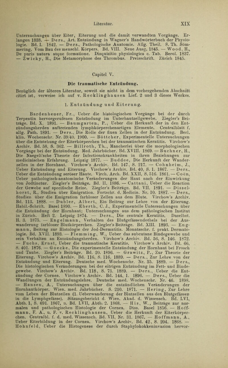 Untersuchungen über Eiter, Eiterung und die damit verwandten Vorgänge. Er- langen 1838. — Ders., Art. Entzündung in Wagner’s Handwörterbuch der Physio- logie. Bd. I. 1842. — Ders., Pathologische Anatomie. Allg. Theil. S. Th. Söm- mering, Vom Bau des menschl. Körpers. Bd. VIII. Neue Ausg. 1845. •—Wood, H., De puris natura atque l'ormatione. Disquisitio physiologica c. Tab. Berol. 1837. — Zw icky, H., Die Metamorphose des Thrombus. Preisschrift. Zürich 1845. Capitel V. Die traumatische Entzündung. Bezüglich der älteren Literatur, soweit sie nicht in dem vorhergehenden Abschnitt citirt ist, verweise ich auf v. Recklinghausen Lief. 2 und 3 dieses Werkes. 1. Entzündung und Eiterung. Bardenheuer, Fr., Ueber die histologischen Vorgänge bei der durch Terpentin hervorgerufenen Entzündung im Unterhautzellgewebe. Ziegler’s Bei- träge. Bd. X. 1891. — Baumgarten, P., Ueber die Herkunft der in den Ent- zündungsherden auftretenden lymphkörperchenartigen Elemente. Centralblatt f. allg. Path. 1891. — Ders., Die Rolle der fixen Zellen in der Entzündung. Berl. klin. Wochenschr. Nr. 39/40. 1900. — Böttcher, Experimentelle Untersuchungen über die Entstellung der Eiterkörperchen bei der traumatischen Keratitis. Virchow’s Archiv. Bd. 58, S. 362. — Billroth, Th., Mancherlei über die morphologischen Vorgänge bei der Entzündung. Med. Jahrbücher. Bd.XVIII. 1869. — Büchner, H., Die Naegeli’sche Theorie der Infectionskrankheiten in ihren Beziehungen zur medicinischen Erfahrung. Leipzig 1877. — Buddee, Die Herkunft der Wander- zellen in der Hornhaut. Virchow’s Archiv. Bd. 147, S. 217. — Cohnheim, J., Ueber Entzündung und Eiterung. Virchow’s Archiv. Bd. 40, S. 1. 1867. — Ders., Ueber die Entzündung seröser Häute. Virch. Arch. Bd.XXII, S. 516. 1861. — Coen, Ueber pathologisch-anatomische Veränderungen der Haut nach der Einwirkung von Jodtinctur. Ziegler’s Beiträge. Bd. II. 1886. — Cattani, Ueber die Reaction der Gewebe auf specifische Reize. Ziegler’s Beiträge. Bd. VII. 1891. — Dissel- horst, R., Studien über Emigration. Fortschr. d. Medicin. Nr. 10. 1887. — Ders., Studien über die Emigration farbloser Zellen aus dem Blute. Virchow’s Archiv. Bd. 113. 1888. — Dubler, Albert, Ein Beitrag zur Lehre von der Eiterung. Habil.-Schrift. Basel 1890.—-Eberth, C. J., Experimentelle Untersuchungen über die Entzündung der Hornhaut; Untersuchungen aus dem pathologischen Institut in Zürich. Heft 2. Leipzig 1874. — Ders., Die centrale Keratitis. Daselbst. H. 3. 1875. -— Engelmann, Verhalten des Blutgeiassendothels bei der Aus- wanderung farbloser Blutkörperchen. Ziegler’s Beiträge. Bd. XIII. 1893. — Eng- mann, Beitrag zur Histologie der Jod-Dermatitis. Monatsschr. f. prakt. Dermato- logie. Bd. XVII. 1893. •—Flemming, W., Ueber das subcutane Bindegewebe und sein Verhalten an Entzündungsherden. Virchow’s Archiv. Bd. 56, S. 146. 1872. — Fuchs, Ernst, Ueber die traumatische Keratitis. Virchow’s Archiv. Bd. 66, S. 401. 1876. — Go ecke, Die experimentelle Entzündung der Hornhaut bei Frosch und Taube. Ziegler’s Beiträge. Bd. 20. 1896. — Grawitz, P., Zur Theorie der Eiterung. Virchow’s Archiv. Bd. 116, S. 116. 1889. — Ders., Zur Lehre von der Entzündung und Eiterung. Deutsche med. Wochenschr. Nr. 35. 1889. — Ders., Die histologischen Veränderungen bei der eitrigen Entzündung im Fett- und Binde- gewebe. Virchow’s Archiv. Bd. 118, S. 73. 1889. — Ders., Ueber die Ent- zündung der Cornea. Virchow’s Archiv. Bd. 144, 1. 1896. — Ders., Ueber die Wandlungen der Entzündungslehre. Deutsche med. Wochenschr. Nr. 46. 1898. — Hansen, A., Untersuchungen über die entzündlichen Veränderungen der Hornhautkörper. Wien. med. Jahrbücher. S. 210. 1871. — Hering, Zur Lehre vom Leben der Blutzellen (1. Ueberwanderung der Blutzellen aus den Blutgefässen in die Lymphgefässe). Sitzungsbericht d. Wien. Akad. d. Wissensch. Bd. LVI, Abth. 1, S. 691. 1867, u. Bd. LVII, Abth. 2. 1868. — His, W., Beiträge zur nor- malen und pathologischen Histologie der Cornea, Diss. Basel 1856. — Hoff- mann, F. A., u. F. v. Recklinghausen, Ueber die Herkunft der Eiterkörper- chen. Centralbl. f. d. med. Wissensch. Bd. VII, Nr. 31. 1867. — Hoffmann, A., Ueber Eiterbildung in der Cornea. Virchow’s Archiv. Bd. 42, S. 204. 1868. — Hohn feid, Ueber die Histogenese der durch Staphylokokkeninvasion hervor-