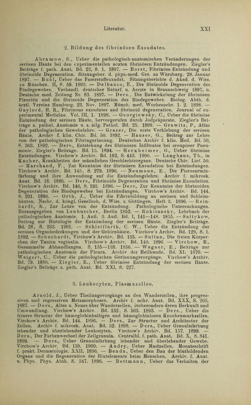 2. Bildung des fibrinösen Exsudates. Abramovv, S., Ueber die pathologisch anatomischen Veränderungen der serösen Haute bei den experimentellen acuten fibrinösen Entzündungen. Ziegler’s Beiträge f. path. Anat. Bd. 23, S. 1. 1897. — Borst, Fibrinöse Entzündung und fibrinoide Degeneration. Sitzungsber. d. phys.-med. Ges. zu Würzburg. 28. Januar 1897. — Buhl, Ueber das Faserstoffexsudat. Sitzungsberichte d. Akad. d. Wiss. zu München. II, 8. 59. 1863. — Delbanco, E., Die fibrinoide Degeneration des Bindegewebes. Verhandl. deutscher Naturf. u. Aerzte in Braunschweig 1897, u. Deutsche med. Zeitung Nr. 83. 1897. — Ders., Die Entwickelung der fibrinösen Pleuritis und die fibrinoide Degeneration des Bindegewebes. Biolog. Abth. d. ärztl. Vereins Hamburg. 23. Nov. 1897. Münch, med. Wochenschr. 1. 2. 1898. — Gaylord, H. R., Fibrinous exsudat.es and fibrinoid degeneration. Journal of ex- perimental Medicine. Vol. III, 1. 1898. — Georgiewsky, C., Ueber die fibrinöse Entzündung der serösen Häute, hervorgerufen durch Jodpräparate. Ziegler’s Bei- träge z. pathol. Anatomie n. z. allg. Pathol. Bd. 25. 1899. — Grawitz, P., Atlas der pathologischen Gewebelehre. — Graser, Die erste Verklebung der serösen Häute. Archiv f. klin. Chir. Bd. 50. 1892. — Hauser, G., Beitrag zur Lehre von der pathologischen Fibringerinnung. Deutsches Archiv f. klin. Med. Bd. 50, S. 363. 1892. — Ders., Entstehung des fibrinösen Infiltrates bei croupöser Pneu- monie. Ziegler’s Beiträge. Bd. 15. 1894. — He rx heim er, G., Ueber fibrinöse Entzündungen. Virchow’s Archiv. Bd. 162, S. 443. 1900. — Langhans, Th., in Kocher, Krankheiten der männlichen Geschlechtsorgane. Deutsche Chir. Lief. 50. — Marchand, F., Zur Kenntniss der fibrinösen Exsudation bei Entzündungen. Virchow’s Archiv. Bd. 145, S. 279. 1896. — Neumann, E., Die Picrocarmin- färbung und ihre Anwendung auf die Entzündungslehre. Archiv f. mikrosk. Anat. Bd. 18. 1880. — Ders., Fibrinoide Degeneration und fibrinöse Exsudation. Virchow’s Archiv. Bd. 146, S. 193. 1896. — Ders., Zur Kenntniss der fibrinoiden Degeneration des Bindegewebes bei Entzündungen. Virchow’s Archiv. Bd. 144, S. 201. 1896. — Orth, J., Ueber die Fibrinbildung an serösen und Schleim- häuten. Nachr. d. köngl. Gesellsch. d. Wiss. z. Göttingen. Heft 3. 1896. — Rein- hardt, B., Zur Lehre von der Entzündung. Pathologische Untersuchungen. Herausgegeben von Leubuscher, Berlin 1852. — Rokitansky, Lehrbuch der pathologischen Anatomie. 1. Aufl. 3. Au fl. Bd. 1, 141—148. 1855. — Saltykow, Beitrag zur Histologie der Entzündung der serösen Häute. Ziegler’s Beiträge. Bd. 28, S. 233. 1901. — Schleifl’arth, C. W., Ueber die Entzündung der serösen Organbedeckungen und der Gehirnhäute. Virchow’s Archiv. Bd. 129, S. 1. 1892. — Schuchardt, Virchow’s Archiv. Bd. 135. — Sultan, Die freien Körper- chen der Tunica vaginalis. Virchow’s Archiv. Bd. 140. 1896. — Virchow, R., Gesammelte Abhandlungen. S. 135—138. 1856. — Wagner, E., Beiträge zur pathologischen Anatomie der Pleura. Archiv der Heilkunde. Bd. XI. 1870. — Weigert, C., Ueber die pathologischen Gerinnungsvorgänge. Virchow’s Archiv. Bd. 79. 1880. — Ziegler, E., Ueber fibrinöse Entzündung der serösen Häute. Ziegler’s Beiträge z. path. Anat. Bd. XXI, S. 227. 3. Leukocyten, Plasmazellen. Arnold, J., Ueber Theilungsvorgänge an den Wanderzellen, ihre progres- siven und regressiven Metamorphosen. Archiv f. mikr. Anat. Bd. XXX, S. 205. 1887. — Ders., Altes u. Neues über Wanderzellen, insbesondere deren Herkunft und Umwandlung. Virchow’s Archiv. Bd. 132, S. 503. 1893. — Ders., Ueber die feinere Structur der hämoglobinhaltigen und hämoglobinlosen Knochenmarkzellen. Virchow's Archiv. Bd. 144. 1896. — Ders., Zur Structur und Architectur der Zellen. Archiv f. mikrosk. Anat. Bd. 52. 1898. — Ders., Ueber Granulafärbung lebender und überlebender Leukocyten. Virchow’s Archiv. Bd. 157. 1899. — Ders., Der Farbenwechsel der Zellgranula. Centralbl. f. path. Anat. Bd. X, S. 841. 1899. — Ders., Ueber Granulafärbung lebender und überlebender Gewebe. Virchow’s Archiv. Bd. 159. 1900. — Au dry, Ueber Mastzellen. Monatsschrift f. prakt. Dermatologie. XXII. 1896. — Ben da, Ueber den Bau der blutbildenden Organe und die Regeneration der Blutelemente beim Menschen. Archiv, f. Anat. u. Phys. Phys. Abth. S. 347. 1896. — Bettmann, Ueber das Verhalten der