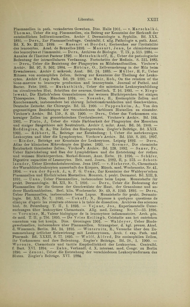 Plasmazellen in path. veränderten Geweben. Diss. Halle 1901. — v. Marschalkö, Thomas, Ueber die sog. Plasmazellen, ein Beitrag zur Kenntniss der Herkunft der entzündlichen Infiltrationszellen. Archiv f. Dermatologie u. Syphilis. Bd. XXX. 1895. —Ders., Zur Plasmazellenfrage. Central bl. f. allg. Pathologie u. path. Anat. Bd. X, Nr. 21/22. 1899. — Massart et Bordet, Recherches sur l’irritabilite des leucocytes. Acad. de Bruxelles 1890. — Massart, Jean, Le chimiotaxisme des leucocytes et l’immunite. — Ders., Archives de Biologie. T. IX, p. 515. 1884. — Annales de l’Institut Pasteur 1892. — Mets c h n i k o f f, E., Ueber die pathologische Bedeutung der intracellularen Verdauung. Fortschritte der Medicin. S. 515. 1883. — Ders., Ueber die Beziehung der Phagocyten zu Milzbrandbacillen. Virchow’s Archiv. Bd. 97, S. 502. 1884. —- Möbius, 0., Zellvermehrung in der Milz beim Erwachsenen. Archiv f. mikrosk. Anat. Bd. 24. 1885. — Müller, H. F., Ueber Mitosen von eosinophilen Zellen. Beitrag zur Kenntniss der Theilung der Leuko- cyten. Archiv f. exp. Path. Bd. 29. 1891. — Muir, Rob., On the relation of the bone-marrow to leucocyte production and leucocytosis. Journal of Pathol. and Bacter. Febr. 1901. — Muskatblüth, Ueber die mitotische Leukocytenbildung im circulirenden Blut. Schriften der neuruss. Gesellsch. T. 16. 1893. — v. Niego- lewski, Die Ehrlich’schen Granulationen der weissen Blutkörperchen bei einigen Thierspecies. Diss. München 1894. — Noesske, H., Eosinophile Zellen und Knochenmark, insbesondere bei Chirurg. Infectionskrankheiten und Geschwülsten. Deutsche Zeitschr. für Chirurgie. Bd. 55. 1900. — Pappenheim, A., Von den gegenseitigen Beziehungen der verschiedenen farblosen Blutzellen zu einander. Virchow’s Archiv. Bd. 159, S. 40. 1900. — Ders., Ueber das Vorkommen ein- kerniger Zellen im gonorrhoischen Urethralsecret. Virchow’s Archiv. Bd. 164. 1901. — Plato, J., Ueber die vitale Färbbarkeit der Phagocyten des Menschen und einiger Säugethiere mit Neutralroth. Archiv f. mikr. Anat. Bd. 56. 1900. — Reddingius, R. A., Die Zellen des Bindegewebes. Ziegler’s Beiträge. Bd. XXIX. 1901. — Ribbert, H., Beiträge zur Entzündung; 1. Ueber die mehrkernigen Leukocyten und über die Lymphocyten. Virchow’s Archiv. Bd. 150, S. 391. 1897. — Rieder, Beiträge zur Kenntniss der Leukocytose. Leipzig 1892. — Ders., Atlas der klinischen Mikroskopie des Blutes. 1893. — Roemer, Die chemische Reizbarkeit thierischer Zellen. Virchow's Archiv. Bd. 128. 1892. — Saxer, Fr., Ueber Entwickelung und Bau der Lymphdrüsen und die Entstehung der rothen und weissen Blutkörperchen. Merkel-Bonnet, Anat. Hefte. 19. 1896. — Schäfer, Digestive capacities of Leucocytes. Brit. med. Journ. 1882, II, p. 573.— Schott- laender, Ueber Eierstockstuberculose. Jena 1897. — v. Sicherer, O., Chemotaxis der Warmblüterleukocyten ausserhalb des Körpers. Münch, med. Wochenschr. Nr. 41. 1896. — van der Speck, J., u. P. G. Unna, Zur Kenntniss der Waldeyer’schen Plasmazellen und Ehrlich’schen Mastzellen. Monatsh. f. prakt. Dermatol. Bd.XHI, 9. 1891. — Unna, Ueber Plasmazellen, insbesondere beim Lupus. Monatshefte für prakt. Dermatologie. Bd. XII, Nr. 7. 1891. — Ders., Ueber die Bedeutung der Plasmazellen für die Genese der Geschwülste der Haut, der Granulome und an- derer Hautkrankheiten. Berl. klin. Wochenschr. Nr. 49, S. 1240. 1892. — Ders., Ueber Plasmazellen, insbesondere beim Lupus. Monatshefte für prakt. Dermato- logie. Bd. XII, Nr. 7. 1891. — Uskoff, N., Reponse ä quelques questions de clinique d’apres les resultats obtenus ä la table de dissection. Archives des Sciences biol. St. Petersburg. T. II, 1. 1893. — Vejnar, Jos., Experimentelle Unter- suchungen über leukocytäre Chemotaxis. Allg. med. Zeitung. Nr. 17—33. 1896. — Voronine, M., Valeur biologique de la leucocytose inflammatoire. Arch. gen. de med. T. II, p. 756. 1895. — De Vries Reilingh, Celstudie aan het ontstoken omentum van het konijn. Diss. Groningen 1901. — Waldeyer, Ueber Binde- gewebszellen, insbesondere über Plasmazellen. Sitzungsber. d. kgl. preuss. Akad. d. Wissensch. Berlin. Bd. 34. 1895. — Winternitz, R., Versuche über den Zu- sammenhang örtlicher Reizwirkung mit Leukocytosen. Arch. f. exp. Path. und Pharmak. Bd. XXXII, S. 77. 1895. — Wolff, Alfred, Die eosinophilen Zellen, ihr Vorkommen und ihre Bedeutung. Ziegler’s Beiträge. Bd. 28, 1. 1900. — Woronin, Chemotaxis und tactile Empfindlichkeit der Leukocyten. Centralbl. f. Bact. XVI. 1894. — Zahn, Verhandl. d. X. internat. med. Congr. zu Berlin 1890. — Zenoni, Ueber die Entstehung der verschiedenen Leukocytenformen des Blutes. Ziegler’s Beiträge. XVI. 1884.