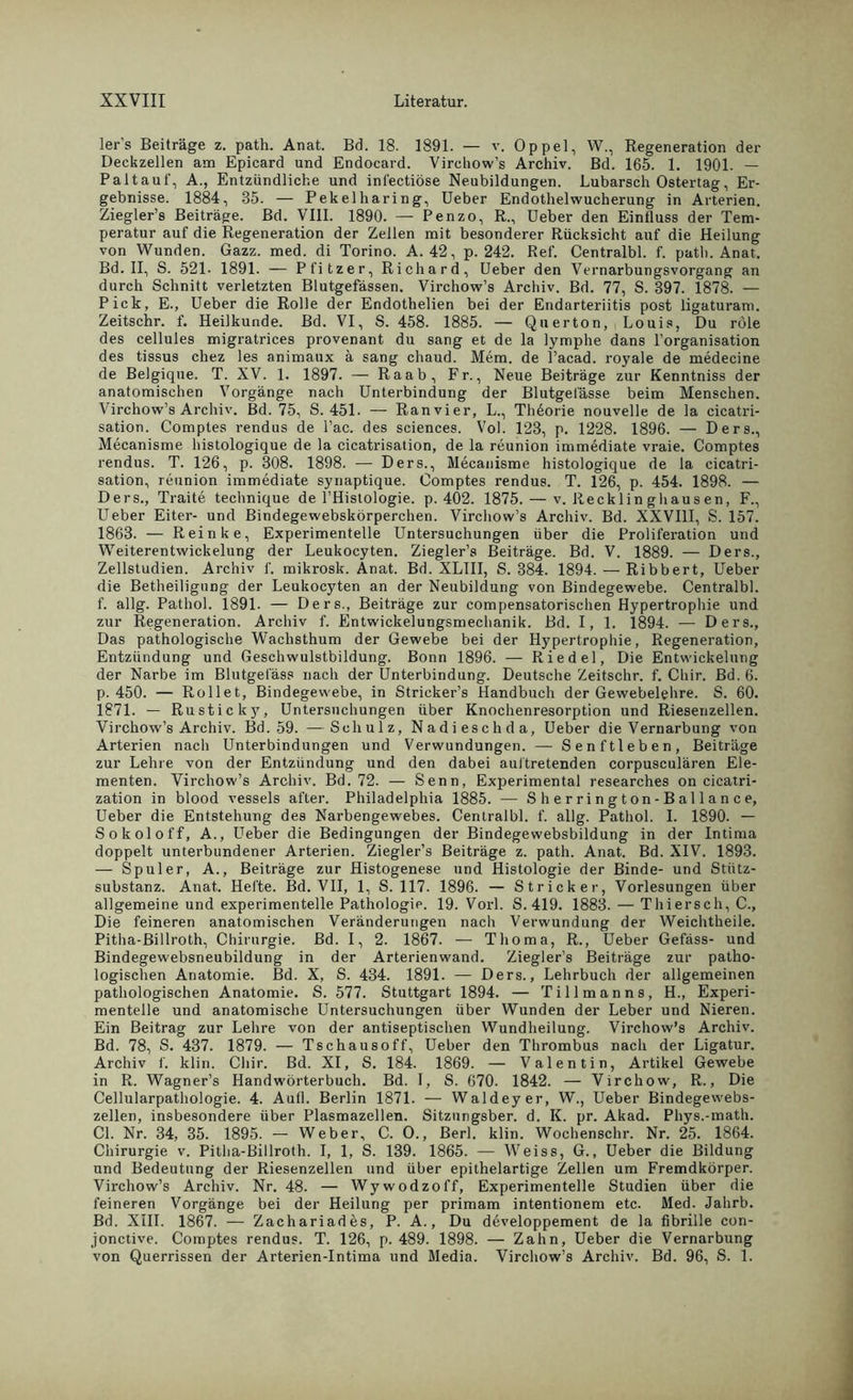 ler’s Beiträge z. path. Anat. Bd. 18. 1891. — v. Oppel, W., Regeneration der Deckzellen am Epicard und Endocard. Virchow’s Archiv. Bd. 165. 1. 1901. — Paltaut', A., Entzündliche und inl'ectiöse Neubildungen. Lubarsch Ostertag, Er- gebnisse. 1884, 35. — Pekelharing, Ueber Endothelwucherung in Arterien. Ziegler’s Beiträge. Bd. VIII. 1890. — Penzo, R., Ueber den Einfluss der Tem- peratur auf die Regeneration der Zellen mit besonderer Rücksicht auf die Heilung von Wunden. Gazz. med. di Torino. A. 42, p. 242. Ref. Centralbl. f. path. Anat. Bd. II, S. 521- 1891. — Pfitzer, Richard, Ueber den Vernarbungsvorgang an durch Schnitt verletzten Blutgefässen. Virchow’s Archiv. Bd. 77, S. 397. 1878. — Pick, E., Ueber die Rolle der Endothelien bei der Endarteriitis post ligaturam. Zeitschr. f. Heilkunde. Bd. VI, S. 458. 1885. — Querton, , Louis, Du role des cellules migratrices provenant du sang et de la lymphe dans l’organisation des tissus chez les animaux ä sang chaud. Mem. de l’acad. royale de medecine de Belgique. T. XV. 1. 1897. — Raab, Fr., Neue Beiträge zur Kenntniss der anatomischen Vorgänge nach Unterbindung der Blutgefässe beim Menschen. Virchow’s Archiv. Bd. 75, S. 451. — Ranvier, L., Thdorie nouvelle de la cicatri- sation. Comptes rendus de l’ac. des Sciences. Vol. 123, p. 1228. 1896. — Ders., Mecanisme histologique de la cicatrisation, de la reunion immediate vraie. Comptes rendus. T. 126, p. 308. 1898. — Ders., Mecanisme histologique de la cicatri- sation, reunion immediate synaptique. Comptes rendus. T. 126, p. 454. 1898. — Ders., Traite technique de l’Histologie. p. 402. 1875. — v. Recklinghausen, F., Ueber Eiter- und Bindegewebskörperchen. Virchow’s Archiv. Bd. XXVIII, S. 157. 1863. — Reinke, Experimentelle Untersuchungen über die Proliferation und Weiterentwickelung der Leukocyten. Ziegler’s Beiträge. Bd. V. 1889. — Ders., Zellstudien. Archiv f. mikrosk. Anat. Bd. XLIII, S. 384. 1894. — Ribbert, Ueber die Betheiligung der Leukocyten an der Neubildung von Bindegewebe. Centralbl. f. allg. Pathol. 1891. — Ders., Beiträge zur compensatorischen Hypertrophie und zur Regeneration. Archiv f. Entwickelungsmechanik. Bd. I, 1. 1894. — Ders., Das pathologische Wachsthum der Gewebe bei der Hypertrophie, Regeneration, Entzündung und Geschwulstbildung. Bonn 1896. — Riedel, Die Entwickelung der Narbe im Blutgefäss nach der Unterbindung. Deutsche Zeitschr. f. Chir. Bd. 6. p. 450. — Rollet, Bindegewebe, in Stricker’s Handbuch der Gewebelehre. S. 60. 1871. — Rusticky, Untersuchungen über Knochenresorption und Riesenzellen. Virchow’s Archiv. Bd. 59. —Schulz, Nadieschda, Ueber die Vernarbung von Arterien nach Unterbindungen und Verwundungen. — Senftleben, Beiträge zur Lehre von der Entzündung und den dabei auitretenden corpusculären Ele- menten. Virchow’s Archiv. Bd. 72. — Senn, Experimental researches on cicatri- zation in blood vessels after. Philadelphia 1885. — Sherrington-Ballance, Ueber die Entstehung des Narbengewebes. Centralbl. f. allg. Pathol. I. 1890. — Sokoloff, A., Ueber die Bedingungen der Bindegewebsbildung in der Intima doppelt unterbundener Arterien. Ziegler’s Beiträge z. path. Anat. Bd. XIV. 1893. — Spuler, A., Beiträge zur Histogenese und Histologie der Binde- und Stütz- substanz. Anat,. Hefte. Bd. VII, 1, S. 117. 1896. — Stricker, Vorlesungen über allgemeine und experimentelle Pathologie. 19. Vorl. S. 419. 1883. — Thiersch, C., Die feineren anatomischen Veränderungen nach Verwundung der Weichtheile. Pitha-Billroth, Chirurgie. Bd. I, 2. 1867. — Thoma, R., Ueber Gefäss- und Bindegewebsneubildung in der Arterienwand. Ziegler’s Beiträge zur patho- logischen Anatomie. Bd. X, S. 434. 1891. — Ders., Lehrbuch der allgemeinen pathologischen Anatomie. S. 577. Stuttgart 1894. — Tillmanns, H., Experi- mentelle und anatomische Untersuchungen über Wunden der Leber und Nieren. Ein Beitrag zur Lehre von der antiseptischen Wundheilung. Virchow’s Archiv. Bd. 78, S. 437. 1879. — Tschausoff, Ueber den Thrombus nach der Ligatur. Archiv f. klin. Chir. Bd. XI, S. 184. 1869. — Valentin, Artikel Gewebe in R. Wagner’s Handwörterbuch. Bd. I, S. 670. 1842. — Virchow, R., Die Cellularpathologie. 4. Aufl. Berlin 1871. — Waldeyer, W., Ueber Bindegewebs- zellen, insbesondere über Plasmazellen. Sitzungsber. d. K. pr. Akad. Phys.-math. CI. Nr. 34, 35. 1895. — Weber, C. O., Berl. klin. Wochenschr. Nr. 25. 1864. Chirurgie v. Pitha-Billroth. I, 1, S. 139. 1865. — Weiss, G., Ueber die Bildung und Bedeutung der Riesenzellen und über epithelartige Zellen um Fremdkörper. Virchow’s Archiv. Nr. 48. — Wywodzoff, Experimentelle Studien über die feineren Vorgänge bei der Heilung per primam intentionem etc. Med. Jahrb. Bd. XIII. 1867. — Zachariades, P. A., Du developpement de la fibrille con- jonctive. Comptes rendus. T. 126, p. 489. 1898. — Zahn, Ueber die Vernarbung von Querrissen der Arterien-Intima und Media. Virchow’s Archiv. Bd. 96, S. 1.