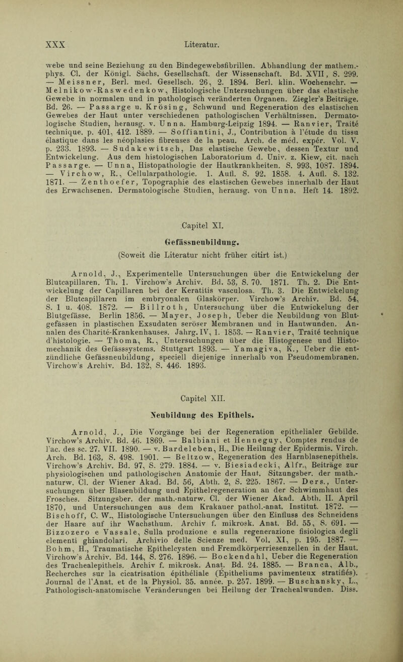 webe und seine Beziehung zu den Bindegewebsfibrillen. Abhandlung der mathem.- phys. CI. der Königl. Sachs. Gesellschaft, der Wissenschaft. Bd. XVII, S. 299. — Meissner, Berl. med. Gesellsch. 26, 2. 1894. Berl. klin. Wochenschr. — M el n ik o w-R a s w e d en k o w, Histologische Untersuchungen über das elastische Gewebe in normalen und in pathologisch veränderten Organen. Ziegler’s Beiträge. Bd. 26. — Passarge u. Krösing, Schwund und Regeneration des elastischen Gewebes der Haut unter verschiedenen pathologischen Verhältnissen. Dermato- logische Studien, herausg. v. Unna. Hamburg-Leipzig 1894. — Ran vier, Traite technique. p. 401, 412. 1889. — Soffiantini, J., Contribution ä l’etude du tissu elastique dans les neoplasies fibreuses de la peau. Arch. de med. exper. Vol. V. p. 283. 1898. — Sudakewitsch, Das elastische Gewebe, dessen Textur und Entwickelung. Aus dem histologischen Laboratorium d. Univ. z. Kiew, cit. nach Passarge. — Unna, Histopathologie der Hautkrankheiten. S. 993, 1087. 1894. — Virchow, R., Cellularpathologie. 1. Autl. S. 92. 1858. 4. Aull. S. 132. 1871. — Zenthoefer, Topographie des elastischen Gewebes innerhalb der Haut des Erwachsenen. Dermatologische Studien, herausg. von Unna. Heft 14. 1892. Capitel XI. Gefässneubildnng. (Soweit die Literatur nicht früher citirt ist.) Arnold, J., Experimentelle Untersuchungen über die Entwickelung der Blutcapillaren. Th. 1. Virchow’s Archiv. Bd. 53, S. 70. 1871. Th. 2. Die Ent- wickelung der Capillaren bei der Keratitis vasculosa. Th. 3. Die Entwickelung der Blutcapillaren im embryonalen Glaskörper. Virchow’s Archiv. Bd. 54, S. 1 u. 408. 1872. — Billroth, Untersuchung über die Entwickelung der Blutgefässe. Berlin 1856. — Mayer, Joseph, Ueber die Neubildung von Blut- gefässen in plastischen Exsudaten seröser Membranen und in Hautwunden. An- nalen des Charite-Krankenhauses. Jahrg. IV, 1. 1853. — Ran vier, Traite technique d’histologie. — Thoma, R., Untersuchungen über die Histogenese und Histo- mechanik des Gefässsystems. Stuttgart 1893. — Yamagiva, K., Ueber die ent- zündliche Gefässneubildung, speciell diejenige innerhalb von Pseudomembranen. Virchow's Archiv. Bd. 132, S. 446. 1893. Capitel XII. Neubildung des Epithels. Arnold, J., Die Vorgänge bei der Regeneration epithelialer Gebilde. Virchow’s Archiv. Bd. 46. 1869. — Balbiani et Henneguy, Comptes rendus de Fac. des sc. 27. VII. 1890. — v. Bardeleben, H., Die Heilung der Epidermis. Virch. Arch. Bd. 163, S. 498. 1901. — Beltzow, Regeneration des Harnblasenepithels. Virchow’s Archiv. Bd. 97, S. 279. 1884. — v. Biesiadecki, Alfr., Beiträge zur physiologischen und pathologischen Anatomie der Haut. Sitzungsber. der math.- naturw. CI. der Wiener Akad. Bd. 56, Abtli. 2, S. 225. 1867. — Ders., Unter- suchungen über Blasenbildung und Epithelregeneration an der Schwimmhaut des Frosches. Sitzungsber. der math.-naturw. CI. der Wiener Akad. Abtli. II. April 1870, und Untersuchungen aus dem Krakauer pathol.-anat. Institut. 1872. — Bischoff, C. W., Histologische Untersuchungen über den Einfluss des Schneidens der Haare auf ihr Wachsthum. Archiv f. mikrosk. Anat. Bd. 55, S. 691. — Bizzozero e Vassale, Sulla produzione e sulla regenerazione fisiologica degli elementi ghiandolari. Archivio delle Scienze med. Vol. XI, p. 195. 1887. — Bo hm, H., Traumatische Epithelcysten und Fremdkörperriesenzellen in der Haut. Virchow’s Archiv. Bd. 144, S. 276. 1896.— Bockendahl, Ueber die Regeneration des Trachealepithels. Archiv f. mikrosk. Anat. Bd. 24. 1885. — Branca, Alb., Recherches sur la cicatrisation epitheliale (Epitheliums pavimenteux stratifies). Journal de l’Anat. et de la Physiol. 35. annee. p. 257. 1899. — Buschanslcy, L., Pathologisch-anatomische Veränderungen bei Heilung der Trachealwunden. Diss.