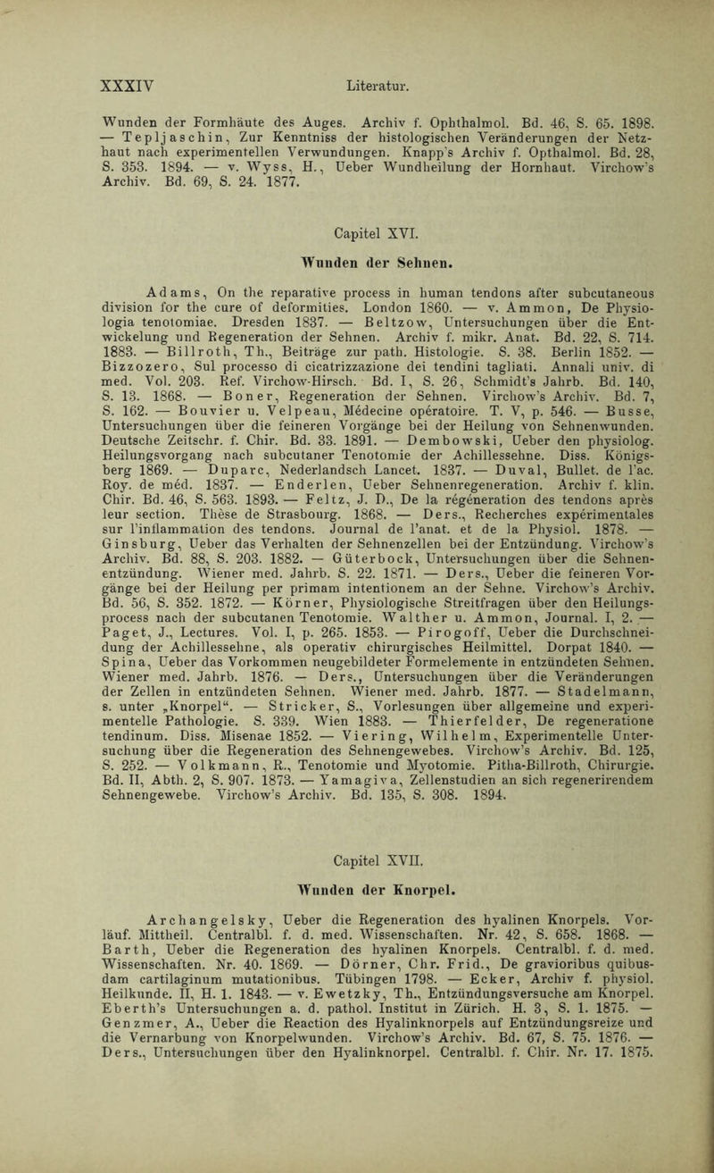 Wunden der Formhäute des Auges. Archiv f. Ophthalmol. Bd. 46, S. 65. 1898. — Teplj aschin, Zur Kenntniss der histologischen Veränderungen der Netz- haut nach experimentellen Verwundungen. Knapp's Archiv f. Opthalmol. Bd. 28, S. 353. 1894. — v. Wyss, H., Ueber Wundheilung der Hornhaut. Virchow’s Archiv. Bd. 69, S. 24. 1877. Capitel XVI. Wunden der Sehnen. Adams, On the reparative process in human tendons after subcutaneous division for the eure of deformities. London 1860. — v. Ammon, De Physio- logia tenotomiae. Dresden 1837. — Beltzow, Untersuchungen über die Ent- wickelung und Regeneration der Sehnen. Archiv f. mikr. Anat. Bd. 22, S. 714. 1883. — Billroth, Th., Beiträge zur path. Histologie. S. 38. Berlin 1852. — Bizzozero, Sul processo di cicatrizzazione dei tendini tagliati. Annali univ. di med. Vol. 203. Ref. Virchow-Hirsch. Bd. I, S. 26, Schmidt’s Jahrb. Bd. 140, S. 13. 1868. — Bon er, Regeneration der Sehnen. Virchow’s Archiv. Bd. 7, S. 162. — Bouvier u. Velpe au, Medecine operatoire. T. V, p. 546. — Busse, Untersuchungen über die feineren Vorgänge bei der Heilung von Sehnenwunden. Deutsche Zeitschr. f. Chir. Bd. 33. 1891. — Dembowski, Ueber den physiolog. Heilungsvorgang nach subcutaner Tenotomie der Achillessehne. Diss. Königs- berg 1869. — Duparc, Nederlandsch Lancet. 1837. — Duval, Bullet, de l’ac. Roy. de med. 1837. — Enderlen, Ueber Sehnenregeneration. Archiv f. klin. Chir. Bd. 46, S. 563. 1893. — Feltz, J. D., De la regeneration des tendons apres leur section. These de Strasbourg. 1868. — Ders., Recherches experimentales sur Finllammation des tendons. Journal de l’anat. et de la Physiol. 1878. — Ginsburg, Ueber das Verhalten der Sehnenzellen bei der Entzündung. Virchow’s Archiv. Bd. 88, S. 203. 1882. — Güterbock, Untersuchungen über die Sehnen- entzündung. Wiener med. Jahrb. S. 22. 1871. — Ders., Ueber die feineren Vor- gänge bei der Heilung per primam intentionem an der Sehne. Virchow’s Archiv. Bd. 56, S. 352. 1872. — Körner, Physiologische Streitfragen über den Heilungs- process nach der subcutanen Tenotomie. Walther u. Ammon, Journal. I, 2. — Paget, J., Lectures. Vol. I, p. 265. 1853. — Pirogoff, lieber die Durchschnei- dung der Achillessehne, als operativ chirurgisches Heilmittel. Dorpat 1840. — Spina, Ueber das Vorkommen neugebildeter Formelemente in entzündeten Sehnen. Wiener med. Jahrb. 1876. — Ders., Untersuchungen über die Veränderungen der Zellen in entzündeten Sehnen. Wiener med. Jahrb. 1877. — Stadelmann, s. unter „Knorpel“. — Stricker, S., Vorlesungen über allgemeine und experi- mentelle Pathologie. S. 339. Wien 1883. — Thier fei der, De regeneratione tendinum. Diss. Misenae 1852. — Viering, Wilhelm, Experimentelle Unter- suchung über die Regeneration des Sehnengewebes. Virchow’s Archiv. Bd. 125, S. 252. — Volkmann, R., Tenotomie und Myotomie. Pitha-Billroth, Chirurgie. Bd. II, Abth. 2, S. 907. 1873. — Yamagiva, Zellenstudien an sich regenerirendem Sehnengewebe. Virchow’s Archiv. Bd. 135, S. 308. 1894. Capitel XVII. Whuulen der Knorpel. Archangelsky, Ueber die Regeneration des hyalinen Knorpels. Vor- laut. Mittheil. Centralbl. f. d. med. Wissenschaften. Nr. 42, S. 658. 1868. — Barth, Ueber die Regeneration des hyalinen Knorpels. Centralbl. f. d. med. Wissenschaften. Nr. 40. 1869. — Dörner, Chr. Frid., De gravioribus quibus- dam cartilaginum mutationibus. Tübingen 1798. — Ecker, Archiv f. physiol. Heilkunde. II, H. 1. 1843. — v. Ewetzky, Th., Entzündungsversuche am Knorpel. Eberth’s Untersuchungen a. d. pathol. Institut in Zürich. H. 3, S. 1. 1875. — Genzmer, A., Ueber die Reaction des Hyalinknorpels auf Entzündungsreize ur.d die Vernarbung von Knorpelwunden. Virchow’s Archiv. Bd. 67, S. 75. 1876. — Ders., Untersuchungen über den Hyalinknorpel. Centralbl. f. Chir. Nr. 17. 1875.