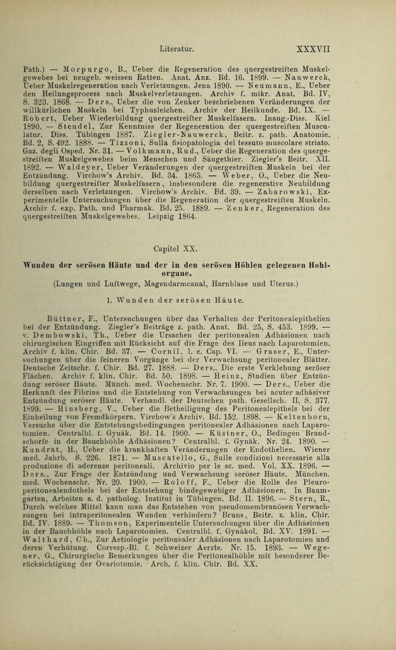 Path.) — Morpurgo, B., Ueber die Regeneration des quergestreiften Muskel- gewebes bei neugeb. weissen Ratten. Anat. Anz. Bd. 16. 1899. — Nauwerck, Ueber Muskelregeneration nach Verletzungen. Jena 1890. — Neumann, E., Ueber den Heilungsprocess nach Muskelverletzungen. Archiv f. mikr. Anat. Bd. IV, S. 323. 1868. — Ders., Ueber die von Zenker beschriebenen Veränderungen der willkürlichen Muskeln bei Typhusleichen. Archiv der Heilkunde. Bd. IX. — Robert, Ueber Wiederbildung quergestreifter Muskelfasern. Inaug.-Diss. Kiel 1890. — Steudel, Zur Kenntniss der Regeneration der quergestreiften Muscu- latur. Diss. Tübingen 1887. Ziegler-N auwerck, Beitr. z. path. Anatomie. Bd. 2, S. 492. 1888. — Tizzoni, Sulla fisiopatologia del tessuto muscolare striato. Gaz. degli Osped. Nr. 31. — Volkmann, Rud., Ueber die Regeneration des querge- streiften Muskelgewebes beim Menschen und Säugethier. Ziegler’s Beitr. XII. 1892. — Waldeyer, Ueber Veränderungen der quergestreiften Muskeln bei der Entzündung. Virchow’s Archiv. Bd. 34. 1865. — Weber, 0., Ueber die Neu- bildung quergestreifter Muskelfasern, insbesondere die regenerative Neubildung derselben nach Verletzungen. Virchow’s Archiv. Bd. 39. — Zabarowski, Ex- perimentelle Untersuchungen über die Regeneration der quergestreiften Muskeln. Archiv f. exp. Path. und Pharmak. Bd. 25. 1889. — Zenker, Regeneration des quergestreiften Muskelgewebes. Leipzig 1864. Capitel XX. Wunden der serösen Häute und der in den serösen Höhlen gelegenen Hohl- organe. (Lungen und Luftwege, Magendarmcanal, Harnblase und Uterus.) 1. Wunden der serösen Häute. Büttner, F., Untersuchungen über das Verhalten der Peritonealepitlielien bei der Entzündung. Ziegler’s Beiträge z. path. Anat. Bd. 25, S. 453. 1899. — v. Dembowski, Th., Ueber die Ursachen der peritonealen Adhäsionen nach chirurgischen Eingriffen mit Rücksicht auf die Frage des Ileus nach Laparotomien. Archiv f. klin. Chir. Bd. 37. — Cornil, 1. c. Cap. VI. — Graser, E., Unter- suchungen über die feineren Vorgänge bei der Verwachsung peritonealer Blätter. Deutsche Zeitschr. f. Chir. Bd. 27. 1888. — Ders., Die erste Verklebung seröser Flächen. Archiv f. klin. Chir. Bd. 50. 1898. — Heinz, Studien über Entzün- dung seröser Häute. Münch, med. Wochenschr. Nr. 7. 1900. — Ders., Ueber die Herkunft des Fibrins und die Entstehung von Verwachsungen bei acuter adhäsiver Entzündung seröser Häute. Verhandl. der Deutschen path. Gesellsch. II, S. 377. 1899. — Hinsberg, V., Ueber die Betheiligung des Peritonealepithels bei der Einheilung von Fremdkörpern. Virchow’s Archiv. Bd. 152. 1898. — Keltenborn, Versuche über die Entstehungsbedingungen peritonealer Adhäsionen nach Laparo- tomien. Centralbl. f. Gynäk. Bd. 14. 1900. — Küstner, O., Bedingen Brand- sehorfe in der Bauchhöhle Adhäsionen ? Centralbl. f. Gynäk. Nr. 24. 1890. — Kundrat, H., Ueber die krankhaften Veränderungen der Endothelien. Wiener med. Jahrb. S. 226. 1871. — Muscatello, G., Sülle condizioni necessarie alla produzione di aderenze peritoneali. Archivio per le sc. med. Vol. XX. 1896. — Ders., Zur Frage der Entzündung und Verwachsung seröser Häute. München, med. Wochenschr. Nr. 20. 1900. — Roloff, F., Ueber die Rolle des Pleuro- peritonealendothels bei der Entstehung bindegewebiger Adhäsionen. In Baum- garten, Arbeiten a. d. patholog. Institut in Tübingen. Bd. II. 1896. — Stern, R., Durch welches Mittel kann man das Entstehen von pseudomembranösen Verwach- sungen bei intraperitonealen Wunden verhindern? Bruns, Beitr. z. klin. Chir. Bd. IV. 1889- — Thomson, Experimentelle Untersuchungen über die Adhäsionen in der Bauchhöhle nach Laparotomien. Centralbl. f. Gynäkol. Bd. XV. 1891. — Wal t har d, Ch., Zur Aetiologie peritonealer Adhäsionen nach Laparotomien und deren Verhütung. Corresp.-Bl. f. Schweizer Aerzte. Nr. 15. 1893. — Wege- ner, G., Chirurgische Bemerkungen über die Peritonealhöhle mit besonderer Be- rücksichtigung der Ovariotomie. Arch. f. klin. Chir. Bd. XX.