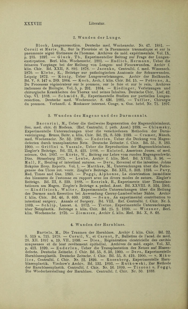 2. Wunden der Lunge. Block, Lungenresection. Deutsche med. Wochenschr. Kr. 47. 1881. — Cornil et Marie, R., Sur la Pleuresie et la Pneumonie traumatique et sur la pneumonie aigue flbrineuse de rhomme. Arcliives de med. experimentale. Vol. IX, p. 185. 1897. — Gluck, Th., Experimenteller Beitrag zur Frage der Lungen- exstirpation. Berl. klin. Wochenschr. 1881. — Hadlich, Hermann, Ueber die feineren Vorgänge bei der Heilung von Lungen- und Pleurawunden. Archiv f. klin. Chir. Bd. XXII, S. 892. 1878. — Jacenko, Centralbl. f. med. Wissensch. 1870. — Klebs, E., Beiträge zur pathologischen Anatomie der Schusswunden. Leipzig 1872. — König, Ueber Lungenverletzungen. Archiv der Heilkunde. Bd. V, S. 147 u. 289. 1864. — Koch, Arch. f. klin. Chir. Bd. 15. — Petro ne, A., Du Processus regenerateur sur le poumon, sur le foie et sur le rein. Archives italiennes de Biologie. Vol. 5, p. 201. 1884. — Riedinger, Verletzungen und chirurgische Krankheiten des Thorax und seines Inhaltes. Deutsche Chir. Lief. 42, Cap. VI. 1888. — Schmidt, H., Experimentelle Studien zur partiellen Lungen- resection. Deutsche med. Wochenschr. S. 636. 1881. — Tuffier, Chirurgie du poumon. Verhandl. d. Moskauer internat. Congr. u. Gaz. hebd. Nr. 71. 1897. 3. Wunden des Magens und des Darmcanals. Baccarini, M., Ueber die theilweise Regeneration der Magenschleimhaut. Soc. med. chir. di Modena. (Ref. Centralbl. f. path. Anat.) 1899. — Chlumsky, Experimentelle Untersuchungen über die verschiedenen Methoden der Darm- vereinigung. Bruns, Beitr. z. klin. Chir. Bd. 25, S. 539. 1899. — Gramer, Münch, med. Wochenschr. Nr. 52. 1891. — Enderlen, Ueber die Deckung von Magen- defecten durch transplantirtes Netz. Deutsche Zeitsclir. f. Chir. Bd. 55, S. 183. 1900. — Griffini u. Vassale, Ueber die Reproduction der Magenschleimhaut. Ziegler’s Beiträge. Bd. III, S. 423. 1888. — Halsted, American Journ. of med. Science. Oct. 1897. — Körte, W., Beitrag zur Lehre vom runden Magengeschwür. Diss. Strassburg 1875. — Leube, Archiv f. klin. Med. Bd. XVIII, S. 96. — Mall, F., Healing of intestinal sutures. — Ders., Reversal of the intestine. Johns Hokpins Hosp. Reports. Vol. I. — Matthes, M., Untersuchungen über die Patho- genese des Ulcus rot. ventr. Ziegler’s Beiträge. Bd. XIII, S. 308. 1893. — Pavy, Med. Times and Gaz. 1863. — Poggi, Alphonse, La cicatrisation immediate des blessures de l’estomac en rapport avec les divers modes de suture. Ziegler’s Beiträge. Bd. III, S. 239. 1888. — Reerink, H., Experimente über Transplan- tationen am Magen. Ziegler’s Beiträge z. pathol. Anat. Bd. XXVIII. S. 524. 1901. — Rindfleisch, Walter, Experimentelle Untersuchungen über die Heilung des Darmes nach Resection bei Anwendung Czerny-Lambert’scher Nähte. Archiv f. klin. Chir. Bd. 46, S. 600. 1893. — Senn, An experimental contribution to intestinal surgery. Annals of Surgery. Bd. VIII. Ref. Centralbl. f. Chir. Nr. 5. 1889. — Schlip, Lancet. 4. 1872. — Tietze, Experimentelle Untersuchungen über Netzplastik. Beiträge z. klin. Chir. Bd. 25. 2. 1899. — Wiesner, Berl. klin. Wochenschr. 1870. — Ziemssen, Archiv f. klin. Med. Bd. X, S. 68. 4. Wunden der Harnblase. Bartels, M., Die Traumen der Harnblase. Archiv f. klin. Chir. Bd. 22, S. 519 u. 715. 1878. — Cornil, V., et Carnot, P., Bulletins de l’acad. de med. 28. XII. 1897 u. 19. VII. 1898. — Dies., Regeneration cicatricielle des cavites muqueuses et de leur revetement epithelial. Archives de med. exper. Vol. XI, p. 413. 1899. — Enderlen, Ueber die Transplantation des Netzes auf Blasen- defecte. Deutsche Zeitschr. f. Chir. Bd. 55, S. 50, 1900. — Ders., Experimentelle Harnblasenplastik. Deutsche Zeitschr. f. Chir. Bd. 55, S. 419. 1900. — v. Miku- licz, Centralbl. f. Chir. Nr. 22. 1899. — Rosenberg, Experimentelle Harn- blasenplastik. Virchow’s Archiv. Bd. 132. 1893. — Rutkowski, Zur Methode der Harnblasenplastik. Centralbl. f. Chir. Nr. 16. 1899. — Tizzoni u. Foggi, Die Wiederherstellung der Harnblase. Centralbl. f. Chir. Nr. 50. 1888.