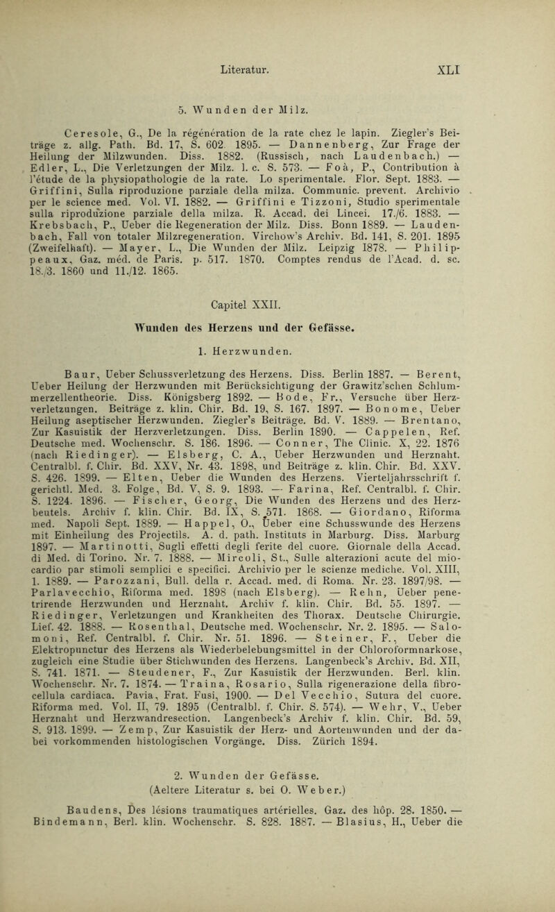 5. Wunden der Milz. Ceresoie, G., De la regeneration de la rate cliez le lapin. Ziegler’s Bei- träge z. allg. Path. Bd. 17, S. 602 1895. — Dannenberg, Zur Frage der Heilung der Milzwunden. Diss. 1882. (Russisch, nach Laudenbach.) — Edler, L., Die Verletzungen der Milz. 1. c. S. 573. — Foä, P., Contribution ä l’etude de la physiopathologie de la rate. Lo sperimentale. Flor. Sept. 1883. — Griffini, Sulla riproduzione parziale della milza. Communic. prevent. Archivio per le Science med. Vol. VI. 1882. — Griffini e Tizzoni, Studio sperimentale sulla riproduzione parziale della milza. R. Accad. dei Lincei. 17./6. 1883. — Krebsbach, P., Ueber die Regeneration der Milz. Diss. Bonn 1889. — Lauden- bach, Fall von totaler Milzregeneration. Virchovv’s Archiv. Bd. 141, S. 201. 1895 (Zweifelhaft). — Mayer, L., Die Wunden der Milz. Leipzig 1878. — Pliilip- peaux, Gaz. med. de Paris, p. 517. 1870. Comptes rendus de l’Acad. d. sc. 18./3. 1860 und 11./12. 1865. Capitel XXII. Wunden des Herzens und der Gefässe. 1. Herzwunden. Baur, Ueber Schuss Verletzung des Herzens. Diss. Berlin 1887. — Berent, Ueber Heilung der Herzwunden mit Berücksichtigung der Grawitz’schen Schlum- merzellentheorie. Diss. Königsberg 1892. — Bode, Fr., Versuche über Herz- verletzungen. Beiträge z. klin. Chir. Bd. 19, S. 167. 1897. — Bonome, Ueber Heilung aseptischer Herzwunden. Ziegler’s Beiträge. Bd. V. 1889. — Brentano, Zur Kasuistik der Herzverletzungen. Diss. Berlin 1890. — Cappelen, Ref. Deutsche med. Wochenschr. S. 186. 1896. — Conner, The Clinic. X, 22. 1876 (nach Riedinger). — Eisberg, C. A., Ueber Herzwunden und Herznaht. Centralbl. f. Chir. Bd. XXV, Nr. 43. 1898, und Beiträge z. klin. Chir. Bd. XXV. S. 426. 1899. — Elten, Ueber die Wunden des Herzens. Vierteljahrsschrift f. gerichtl. Med. 3. Folge, Bd. V, S. 9. 1893. — Farina, Ref. Centralbl. f. Chir. S. 1224. 1896. — Fischer, Georg, Die Wunden des Herzens und des Herz- beutels. Archiv f. klin. Chir. Bd. IX, S. j571. 1868. — Giordano, Riforma med. Napoli Sept. 1889. — Happel, O., Ueber eine Schusswunde des Herzens mit Einheilung des Projectils. A. d. path. Instituts in Marburg. Diss. Marburg 1897. — Marti notti, Sugli elTetti degli ferite del cuore. Giornale della Accad. di Med. di Torino. Nr. 7. 1888. — Mircoli, St., Sülle alterazioni acute del mio- cardio par stimoli semplici e specifici. Archivio per le scienze mediche. Vol. XIII, 1. 1889. — Parozzani, Bull, della r. Accad. med. di Roma. Nr. 23. 1897/98. — Parlavecchio, Riforma med. 1898 (nach Eisberg). — Rehn, Ueber pene- trirende Herzwunden und Herznaht. Archiv f. klin. Chir. Bd. 55. 1897. — Riedinger, Verletzungen und Krankheiten des Thorax. Deutsche Chirurgie. Lief. 42. 1888. — Rosenthal, Deutsche med. Wochenschr. Nr. 2. 1895. — Salo- moni, Ref. Centralbl. f. Chir. Nr. 51. 1896. — Steiner, F., Ueber die Elektropunctur des Herzens als Wiederbelebungsmittel in der Chloroformnarkose, zugleich eine Studie über Stichwunden des Herzens. Langenbeck’s Archiv. Bd. XII, S. 741. 1871. — Steudener, F., Zur Kasuistik der Herzwunden. Berl. klin. Wochenschr. Nr. 7. 1874. — Traina, Rosario, Sulla rigenerazione della fibro- cellula cardiaca. Pavia, Frat. Fusi, 1900. — Del Vecchio, Sutura del cuore. Riforma med. Vol. II, 79. 1895 (Centralbl. f. Chir. S. 574). — Wehr, V., Ueber Herznaht und Herzwandresection. Langenbeck’s Archiv f. klin. Chir. Bd. 59, S. 913. 1899. — Zemp, Zur Kasuistik der Herz- und Aortenwunden und der da- bei vorkommenden histologischen Vorgänge. Diss. Zürich 1894. 2. Wunden der Gefässe. (Aeltere Literatur s. bei O. Webe r.) Baudens, Des lesions traumatiques arterielles. Gaz. des hop. 28. 1850.— Bindemann, Berl. klin. Wochenschr. S. 828. 1887. —Blasius, H., Ueber die