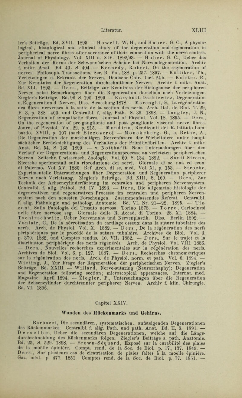 ler’s Beiträge. Bd. XVII. 1895. — Ho well , W. H., and Huber, G. C., A physio- logical, histological and clinical study of the degeneration and regeneration in peripherical nerve fibres alter severance of tlieir connection with the nerve centres. Journal of Physiology. Vol. XIII u. XIV. 1892/93. — Huber, G. C., Ueber das Verhalten der Kerne der Schwann’schen Scheide bei Nervendegeneration. Archiv f. mikr. Anat. Bd. 40, S. 404. — Kennedy, Robert, On the regeneration of nerves. Philosoph. Transactions. Ser. B. Vol. 188, p. 257. 1897. — Kölliker, Th., Verletzungen u. Erkrank, der Nerven. Deutsche Chir. Lief. 24b. — Kolster, R., Zur Kenntniss der Regeneration durchschnittener Nerven. Archiv f. mikr. Anat. Bd. XLI. 1893. — Ders., Beiträge zur Kenntniss der Histogenese der peripheren Nerven nebst Bemerkungen über die Regeneration derselben nach Verletzungen. Ziegler's Beiträge. Bd. 96, S. 190. 1899. — Korybutt-Daskiewicz, Degeneration u.Regeneration d. Nerven. Diss. Strassburg 1878. — Marenghi, G., La regeneration des fibres nerveuses ä la suite de la section des nerfs. Arch. Ital. de Biol. T. 29, F. 3, p. 388—400, und Centralbl. f. allg. Path. S. 39. 1898. — Langley, J. N., Regeneration of sympatlietic fibres. Journal of Physiol. Vol. 18. 1895. — Ders., On the regeneration of pre-ganglionic and post ganglionic visceral nerve fibres. Journ. of Physiol. Vol. 22, p. 215. — Mondino, Rendiconti del R. Istituto Lom- bardo. XVIII, p. 107 (nach Bizzozero). — Mönckeberg, G., u. Bethe, A., Die Degeneration der markhaltigen Nervenfasern der Wirbelthiere unter haupt- sächlicher Berücksichtigung des Verhaltens der Primitivfibrillen. Archiv f. mikr. Anat. Bd. 54, S. 135. 1899. — v. Notthafft, Neue Untersuchungen über den Verlauf der Degenerations- und Regenerationsprocesse an verletzten peripherischen Nerven. Zeitschr. f. wissensch. Zoologie. Vol. 60, S. 134. 1892. — Santi Sirena, Ricerche sperimentali sulla riproduzione dei nervi. Giornale di sc. nat. ed econ. di Palermo. Vol. XV. 1880. Ref. Arch. di sc. med. Vol. XI, p. 153. — Stroebe, Experimentelle Untersuchungen über Degeneration und Regeneration peripherer Nerven nach Verletzung. Ziegler’s Beiträge. Bd. XIII, S. 160. — Ders., Zur Technik der Achsencylinderfärbung im centralen und peripheren Nervensystem. Centralbl. f. allg. Pathol. Bd. IV. 1893. — Ders., Die allgemeine Histologie der degenerativen und regenerativen Processe im centralen und peripheren Nerven- system nach den neuesten Forschungen. Zusammenfassendes Referat. Centralbl. f. allg. Pathologie und patholog. Anatomie. Bd. VI, Nr. 21—22. 1895. — Tiz- zoni, Sulla Patologia del Tessuto nervosa. Torino 1878. — Torre, Cariocinesi nelle fibre nervöse seg. Giornale delle R. Accad. di Torino. 28. XI. 1884. — Tschirschwitz, Ueber Nervennaht und Nervenplastik. Diss. Berlin 1892. — Vanlair, C., De la nevrotisation du cartilage osseux dans la suture tubulaire des nerfs. Arch. de Physiol. Vol. X. 1882. — Ders., De la regeneration des nerfs peripheriques par le procede de la suture tubulaire. Archives de Biol. Vol. 3, p. 379. 1882, und Comptes rendus. 10. VII. 1882. — Ders., Sur le trajet et la distribution peripherique des nerfs regeneres. Arch. de Physiol. Vol. VIII. 1886. — Ders., Nouvelles recherches experimentales sur la regeneration des nerfs. Archives de Biol. Vol. 6, p. 127. 1887. — Ders., Recherches chronometriques sur la regeneration des nerfs. Arch. de Physiol. norm, et path. Vol. 6. 1894. — Wieting, J., Zur Frage der Regeneration der peripherischen Nerven. Ziegler’s Beiträge. Bd. XXIII. — Willard, Nerve-suturing (Neurorrhaphy); Degeneration and Regeneration following section; microscopical appearances. Internat, med. Magazine. April 1894. — Ziegler, P., Untersuchungen über die Regeneration der Achsencylinder durchtrennter peripherer Nerven. Archiv f. klin. Chirurgie. Bd. VI. 1896. Capitel XXIV. Wunden des Rückenmarks und Gehirns. Barbacci, Die secundären, systematischen, aufsteigenden Degenerationen des Rückenmarkes. Centralbl. f. allg. Path. und path. Anat. Bd. II, 9. 1891. — Derselbe, Ueber die secundären Degenerationen, welche auf die Längs- durchschneidung des Rückenmarks folgen. Ziegler’s Beiträge z. path. Anatomie. Bd. 23, S. 529. 1898. — Brown-Sequard, Expose sur la curabilite des plaies de la moelle epiniere. Compt. rend. de la Soc. de Biol. p. 17, 137. 1849. — Ders., Sur plusieurs cas de cicatrisation de plaies faites ä la moelle epiniere. Gaz. med. p. 477. 1851. Comptes rend. de la Soc. de Biol. p. 77. 1851. —