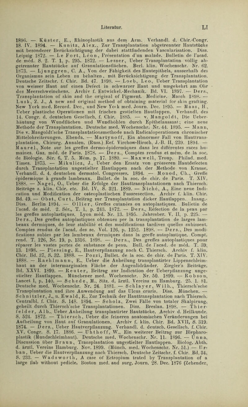 1896. — Küster, E., Rhinoplastik aus dem Arm. Verband!, d. Chir.-Congr. 18. IV. 1894. — Kunitz, Alex., Zur Transplantation abgetrennter Hautstücke mit besonderer Berücksichtigung der dabei stattfindenden Vascularisation. Diss. Leipzig 1872. — Le Fort, Leon, Presentation d’un malade. Bulletin de l’acad. de med. S. 2. T. 1, p. 295. 1872. — Lesser, Ueber Transplantation völlig ab- getrennter Hantstücke auf Granulationsflächen. Berk klin. Wochenschr. Kr. 62. 1873. — Ljunggren, C. A., Von der Fähigkeit des Hautepithels, ausserhalb des Organismus sein Leben zu behalten, mit Berücksichtigung der Transplantation. Deutsche Zeitschr. f. Chir. Bd. 47. 1898. — Loeb, Leo, Ueber Transplantation von weisser Haut auf einen Defect in schwarzer Haut und umgekehrt am Ohr des Meerschweinchens. Archiv f. EntwickeL-Mechanik. Bd. VI. 1897. — Ders., Transplantation of skin and Ilie original of Pigment. Medicine. March 1898. — Lusk, Z. J., A new and original method of obtaining material for skin grafting. New York med. Record. Dec., und New Yoik med. Journ. Dec. 1895. — Maas, H., Ueber plastische Operationen mit frischen gestielten Hautlappen. Verhandl. des 14. Congr. d. deutschen Gesellsch. f. Chir. 1885. — v. Mangoldt, Die Ueber- lniutung von Wundflächen und Wundhöhlen durch Epithelaussaat; eine neue Methode der Transplantation. Deutsche med. Wochenschr. Nr. 44. 1895. — Mann, Die v. Mangoldt’sche Transplantationsmethode nach Radicaloperationen chronischer Mittelohreiterungen. Ebenda. — Martynoff, Ein abnormer Fall von Hauttrans- plantation. Chirurg. Annalen. (Russ.) Ref. Virchow-Hirsch, J.-B. II, 239. 1894. — Maurel, Note sur les greffes dermo-epidermiques dans les differentes races hn- maines. Gaz. med. de Paris. 1878. — Ders., Comptes rendus et mem. de la soc. de Biologie. Ser. 6, T. 5. Mem. p. 17. 1880. — Maxwell, Troup. Philad. med. Times. 1873. — Mikulicz, J., Ueber den Ersatz von grösseren Hautdefecten durch Transplantation ungestielter Hautlappen nach der Methode von Krause. Verhandl. d. 4. deutschen dermatol. Congresses. 1894. — Monod, Ch., Grefte epidermique ä grands lambeaux. Bullet, de la soc. de chir. de Paris. T. XIV. 1888. — Nagel, 0., Ueber die Erfolge der Hauttransplantationen nach Thierseh. Beiträge z. klin. Chir. etc. Bd. IV, S. 321. 1889. — Niche, A., Eine neue Indi- cation und Modification der osteoplastischen Fussresection. Archiv f. klin. Chir. Bd. 49.— Obst, Curt, Beitrag zur Transplantation dicker Hautlappen. Inaug.- Diss. Berlin 1894. — Ollier, Greffes cutanees ou autoplastiques. Bulletin de l'acad. de med. 2. Ser., T. 1, p. 243. 1872. — Ders., Refection de la peau par les greffes autoplastiques. Lyon med. Nr. 13. 1895. Jahresber. V. II, p. 225. — Ders., Des greffes autoplastiques obtenues per la transplantation de larges lam- beaux dermiques, de leur stabilite et des modifications tardives quelles subissent. Comptes rendus de l’acad. des sc. Vol. 126, p. 1252. 1898. — Ders., Des modi- fications subies par les lambeaux dermiques dans la greffe autoplastique. Compt. rend. T. 126, Nr. 19, p. 1316. 1898. — Ders., Des greffes autoplastiques ponr reparer les vastes pertes de substance de peau. Bull, de l’acad. de med. T. 39, 13. 1898. — Plessing, E., Hautverpflanzung nach C. Thiersch. Archiv f. klin. Chir. Bd. 37, S. 32. 1888. — Pozzi, Bullet, de la soc. de chir. de Paris. T. XIV. 1888. — Raehlmann, E., Ueber die Anheilung transplantirter Lippenschleim- haut an der intermarginalen Fläche der Augenlidränder. Ziegler’s Beiträge. Bd. XXVI. 1899. — Reuter, Beitrag zur Indiention der Ueberpflanzung unge- stielter Hautlappen. Münchener med. Wochenschr. Nr. 50. 1899. — Robson, Lancet I, p. 140. — Schede, M., Sitz. d. ärztl. Vereins zu Hamburg. 25. 1. 81. Deutsche med. Wochenschr. Nr. 24. 1881. — Schlayer, Willi., Thiersch’sche Transplantation und ihre Anwendung auf das Ulcus cruris. Diss. München. — Schnitzler, J., u. Ewald, E., Zur Technik der Hauttransplantation nach Thiersch. Centralbl. f. Chir. S. 148. 1894. — Scholz, Zwei Fälle von totaler Skalpirung, geheilt durch Thiersch’sche Transplantationen. Diss. Breslau. 1898. — Thier- felder, Alb., Ueber Anheilung transplantirter Hautstücke. Archiv d. Heilkunde. S. 524. 1872. — Thiersch, Ueber die feineren anatomischen Veränderungen bei Aufheilung von Haut auf Granulationen. Archiv f. klin. Chir. Bd. XVII, S. 319. 1874. — Ders., Ueber Hautverpflanzung. Verhandl. d. deutsch. Gesellsch. f. Chir. XV. Congr. S. 17. 1886. — Uhthoff, W., Ein weiterer Beitrag zur Blepharo- plastik (Mundschleimhaut). Deutsche med. Wochenschr. Nr. 11. 1896. — Unna, Discussion über Braun, Transplantation ungestielter Hautlappen. Biolog. Abth. d. ärztl. Vereins Hamburg. Nov. 1899. (Münch, med. Wochenschr. Nr. 51.) — Ur- ban, Ueber die Hautverpflanzung nach Thiersch. Deutsche Zeitschr. f. Chir. Bd. 34, S. 233. — Wadsworth, A case of Ectropium trated by Transplantation of a large flab without pedicle, Boston med. and surg, Journ. 28. Dec. 1876 (Zehender,