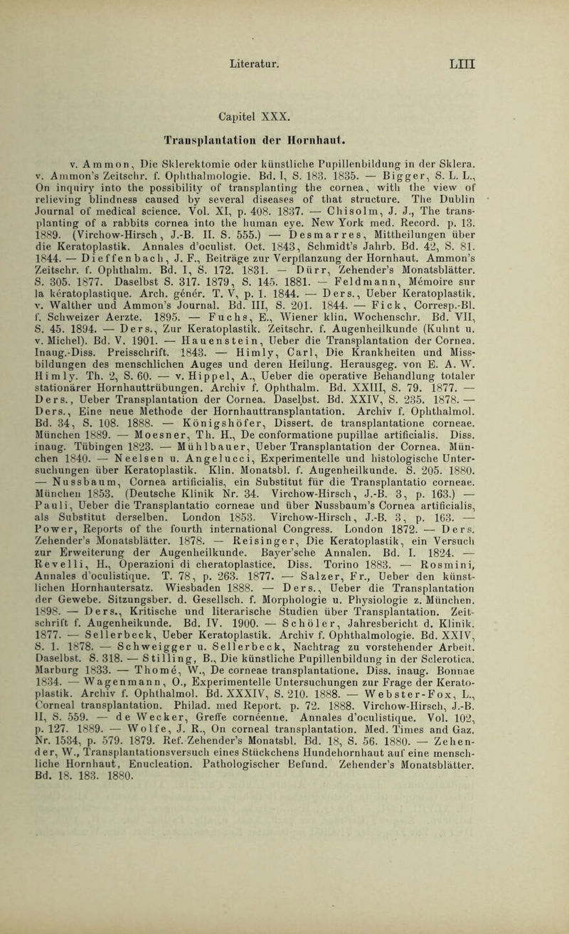 Capitel XXX. Transplantation (1er Hornhaut. v. Ammon, I)ic Sklerektomie oder künstliche Pupillenbildung in der Sklera, v. Ammon’s Zeitsclir. f. Ophthalmologie. Bd. I, S. 183. 1835. — Bigger, S. L. L., On inquiry into the possibility of transplanting the cornea, with the view of relieving blindness caused by several diseases of that structure. The Dublin Journal of medical Science. Vol. XI, p. 408. 1837. — Chisolm, J. J., The trans- planting of a rabbits cornea into the human eye. New York med. Record, p. 13. 1889. (Virchow-Hirsch, J.-B. II. S. 555.) — Desmarres, Mittheilungen über die Keratoplastik. Annales d’oeulist. Oct. 1843, Schmidt’s Jahrb. Bd. 42, S. 81. 1844. — Dieffenbach, J. F., Beiträge zur Verpllanzung der Hornhaut. Ammon’s Zeitsclir. f. Ophthalm. Bd. I, S. 172. 1831. — Dürr, Zehender’s Monatsblätter. S. 305. 1877. Daselbst S. 317. 1879, S. 145. 1881. — Feldmann, Memoire snr la keratoplastique. Arcli. gener. T. V, p. 1. 1844. — Ders., Ueber Keratoplastik, v. Walther und Ammon’s Journal. Bd. III, S. 201. 1844. — Fick, Corresp.-Bl. I'. Schweizer Aerzte. 1895. — Fuchs, E., Wiener klin. Wochenschr. Bd. VII, S. 45. 1894. — Ders., Zur Keratoplastik. Zeitschr. f. Augenheilkunde (Kuhnt u. v. Michel). Bd. V. 1901. — Hauenstein, Ueber die Transplantation der Cornea. Inaug.-Diss. Preisschrift. 1843. — Hirniy, Carl, Die Krankheiten und Miss- bildungen des menschlichen Auges und deren Heilung. Herausgeg. von E. A. W. Ilimly. Th. 2, S. 60. — v. Hippel, A., Ueber die operative Behandlung totaler stationärer Hornhauttrübungen. Archiv f. Ophthalm. Bd. XXIII, S. 79. 1877. — Ders., Ueber Transplantation der Cornea. Daselbst. Bd. XXIV, S. 235. 1878.— Ders., Eine neue Methode der Hornhauttransplantation. Archiv f. Ophthalmol. Bd. 34, S. 108. 1888. — Königshöfer, Dissert. de transplantatione corneae. München 1889. — Moesner, Th. H., De conformatione pupillae artificialis. Diss. inaug. Tübingen 1823. — Mühlbauer, Ueber Transplantation der Cornea. Mün- chen 1840. — Neelsen u. Angelucci, Experimentelle und histologische Unter- suchungen über Keratoplastik. Klin. Monatsbl. f. Augenheilkunde. S. 205. 1880. — Nussbaum, Cornea artificialis, ein Substitut für die Transplantatio corneae. München 1853. (Deutsche Klinik Nr. 34. Virchow-Hirsch, J.-B. 3, p. 163.) — Pauli, Ueber die Transplantatio corneae und über Nussbaum’s Cornea artificialis, als Substitut derselben. London 1853. Virchow-Hirsch, J.-B. 3, p. 163. — Power, Reports of the fourth international Congress. London 1872. — Ders. Zehender’s Monatsblätter. 1878. — Reisinger, Die Keratoplastik, ein Versuch zur Erweiterung der Augenheilkunde. Bayer’sche Annalen. Bd. I. 1824. — Revelli, H., Operazioni di cheratoplastice. Diss. Torino 1883. — Rosmini, Annales doculistique. T. 78, p. 263. 1877. — Salzer, Fr., Ueber den künst- lichen Hornhautersatz. Wiesbaden 1888. — Ders., Ueber die Transplantation der Gewebe. Sitzungsber. d. Gesellsch. f. Morphologie u. Physiologie z. München. 1898. — Ders., Kritische und literarische Studien über Transplantation. Zeit- schrift f. Augenheikunde. Bd. IV. 1900. — Schüler, Jahresbericht d. Klinik. 1877. — Seilerbeck, Ueber Keratoplastik. Archiv f. Ophthalmologie. Bd. XXIV, S. 1. 1878. — Schweigger u. Seilerbeck, Nachtrag zu vorstehender Arbeit. Daselbst. S. 318. — Stilling, B., Die künstliche Pupillenbildung in der Sclerotica. Marburg 1833. — Thome, W., De corneae transplantatione. Diss. inaug. Bonnae 1834. —Wagenmann, O., Experimentelle Untersuchungen zur Frage der Kerato- plastik. Archiv f. Ophthalmol. Bd. XXXIV, S. 210. 1888. — Webster-Fox, L., Corneal transplantation. Philad. med Report, p. 72. 1888. Virchow-Hirsch, J.-B. II, S. 559. — de Wecker, Greffe corneenne. Annales d’oeulistique. Vol. 102, p. 127. 1889. — Wolfe, J. R., On corneal transplantation. Med. Times and Gaz. Nr. 1534, p. 579. 1879. Ref. Zehender’s Monatsbl. Bd. 18, S. 56. 1880. — Zellen- der, W., Transplantationsversuch eines Stückchens Hundehornhaut auf eine mensch- liche Hornhaut, Enucleation. Pathologischer Befund. Zehender’s Monatsblätter. Bd. 18. 183. 1880.