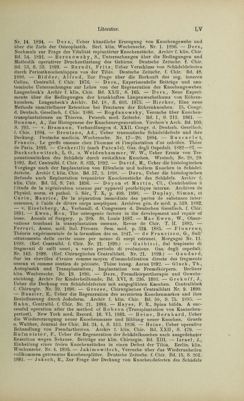 Nr. 14. 1894. — Ders., Ueber künstliche Erzeugung von Knochengewebe und über die Ziele der Osteoplastik. Berl. klin. Wochenschr. Nr. 1. 1896. — Ders., Nochmals zur Frage der Vitalität replantirter Knochenstücke. Archiv f. klin. Chir. Bd. 54. 1891. — Berezowsky, S., Untersuchungen über die Bedingungen und Methodik operativer Druckentlastung des Gehirns. Deutsche Zeitschr. f. Chir. Bd. 53, S. 53. 1899. — Bern dt, Fritz, Ueber Verschluss von Schädeldefecten durch Periostknochenlappen von der Tibia. Deutsche Zeitschr. f. Chir. Bd. 48. 1898. — Bidder, Alfred, Zur Frage über die Herkunft des sog. inneren Callas. Centralbl. f. Chir. 1876. — Ders., Experimentelle Beiträge und ana- tomische Untersuchungen zur Lehre von der Regeneration des Knochengewebes. Langenbeck’s Archiv f. klin. Chir. Bd. XXII, S. 165. — Ders., Neue Experi- mente über die Bedingungen des krankhaften Längenwachsthums von Röhren- knochen. Langenbeck’s Archiv. Bd. 18, S. 603. 1875. — Bircher, Eine neue Methode unmittelbarer Retention bei Fracturen der Röhrenknochen. 15. Congr. d. Deutsch. Gesellsch. f. Chir. 1886. — Bogdanowsky, Versuche über Knochen- transplantationen an Thieren. Fetersb. med. Zeitschr. Bd. I, S. 213. 1861. — Bonome, A., Zur Histogenese der Knochenregeneration. Virchow’s Arch. Bd. 100, S. 293. — v. Bramann, Verhandlungen d. XXII. Congr. d. Deutsch. Gesellsch. f. Chir. 1894. — Brentano, Ad., Ueber traumatische Schädeldefecte und ihre Deckung. Deutsche medicin. Wochenschr. Nr. 17—20. 1894. — Busearle t, Francis, Le greife osseuse chez l’homme et l’implantation d’os calcifies. These de Paris. 1891. — Cecherilli (nach Pascale). Gaz. degli Ospedali. 1882—87.— Darkschewitsch, L. 0., u. Weidenhammer, W. W., Ueber Ersatz von Tre- pnnationsliicken des Schädels durch entkalkten Knochen. Wratsch, Nr. 28, 29. 1892. Ref. Centralbl. f. Chir. S. 835. 1892. — David, M., Ueber die histologischen Vorgänge nach der Implantation von Elfenbein und todtem Knochen in Schädel- del'ecte. Archiv f. klin. Chir. Bd. 57, 3. 1898. — Ders., Ueber die histologischen Befunde nach Replantation trepanirter Knochenstücke des Schädels. Archiv f. klin. Chir. Bd. 53, S. 740. 1896. — Doyon et Martin, Cb, Contribution ä l'etnde de la regeneration osseuse par appareil prolhetiqne interne. Archives de Physiol. norm, et pathol. 5. Ser., T. X, p. 409, 1898. — Duplay, Simon, et Carin, Maurice, De la reparation immediate des pertes de substance inter- osseuses, ä l’aide de divers corps aseptiques. Archives gen. de med. p. 519. 1892. — v. Eiseisberg, A., Verhandl. d. Congresses d. Deutschen Gesellsch. f. Chir. 1891. — Ewen, Max, The osteogenic factors in the development and repair of bone. Annals of Surgery. p. 289. St. Louis 1887. — Mac Ewen, W., Obser- vations touchant la transplantation osseuse. Revue de Chir. T. II. 1882. — Ferrari, Assoc. med. Ital. Perouse. Sem. med. p. 324. 1885. — Flourens, Theorie experimentale de la formation des os. 1847. — de Francisco, G., Süll’ ottnramento delle cavite ossee per mezzo di eorpi estranei. Morgagni Nr. 11. 1898. (Ref. Centralbl. f. Chir. Nr. 21. 1899.) — Gaibissi, Sul trapianto di fragmcnti di calli ossei, a vario periodo di evoluzione. Gaz. degli ospedali. Nr. 142. 1898. (Ref. Chirurgisches Centralblatt. Nr. 21. 1899.) — Gau dar d, Sur les chevilles d’ivoire comme moyen d’immobilisation directe des fragments osseux et comme soutien de perioste. These inaug. Aarau 1892. — Gluck, Th., Autoplastik und Transplantation, Implantation von Fremdkörpern. Berliner klin. Wochenschr. Nr. 19. 1890. —- Ders., Fremdkörpertherapie und Gewebs- züclitung. Archiv für Kinderheilkunde. Bd. XVI, S. 236. 1893. — Grekoff, J., Ueber die Deckung von Schädeldefecten mit ausgeglühten Knochen. Centralblatt f. Chirurgie. Nr. 39. 1898. — Grosse, Chirurgisches Centralblatt Nr. 9. 1899. — Haasler, E., Ueber die Regeneration des zerstörten Knochenmarkes und ihre Beeinflussung durch Jodoform. Archiv f. klin. Chir. Bd. 50, S. 75. 1895. — Hahn, Centralbl. f. Chir. Nr. 21. 1884. — Hayes, F. R., Spina bifida. A suc- cessful Operation alter the method of Robson (Transplantation von Kaninchen- periost). New York med. Record. 16. VI. 1883. — Heine, Bernhard, Ueber die Wiedererzeugung neuer Knochenmasse und Bildung neuer Knochen. Graefe u. Walther, Journal der Chir. Bd. 24, 4, S. 513. 1836. — Heine, Ueber operative Behandlung von Pseudarthroren. Archiv f. klin. Chir. Bd. XXII, S. 479. — Hofm eister, F., Ueber die Regeneration der Schädeiknochen nach ausgedehnter Resection wegen Nekrose. Beiträge zur klin. Chirurgie. Bd. XIII. — Israel, J., Einheilung eines freien Knochenstückes in einen Del'ect der Tibia. Berlin, klin. Wochenschr. Nr. 4. 1895.— Jakimowitsch, Versuche über das Wiederanheilen vollkommen getrennter Knochensplitter. Deutsche Zeitschr. f. Chir. Bd. 15, S. 201. 1881. — Jak sch, R., Zur Frage der Deckung von Knochendefecten des Schädels