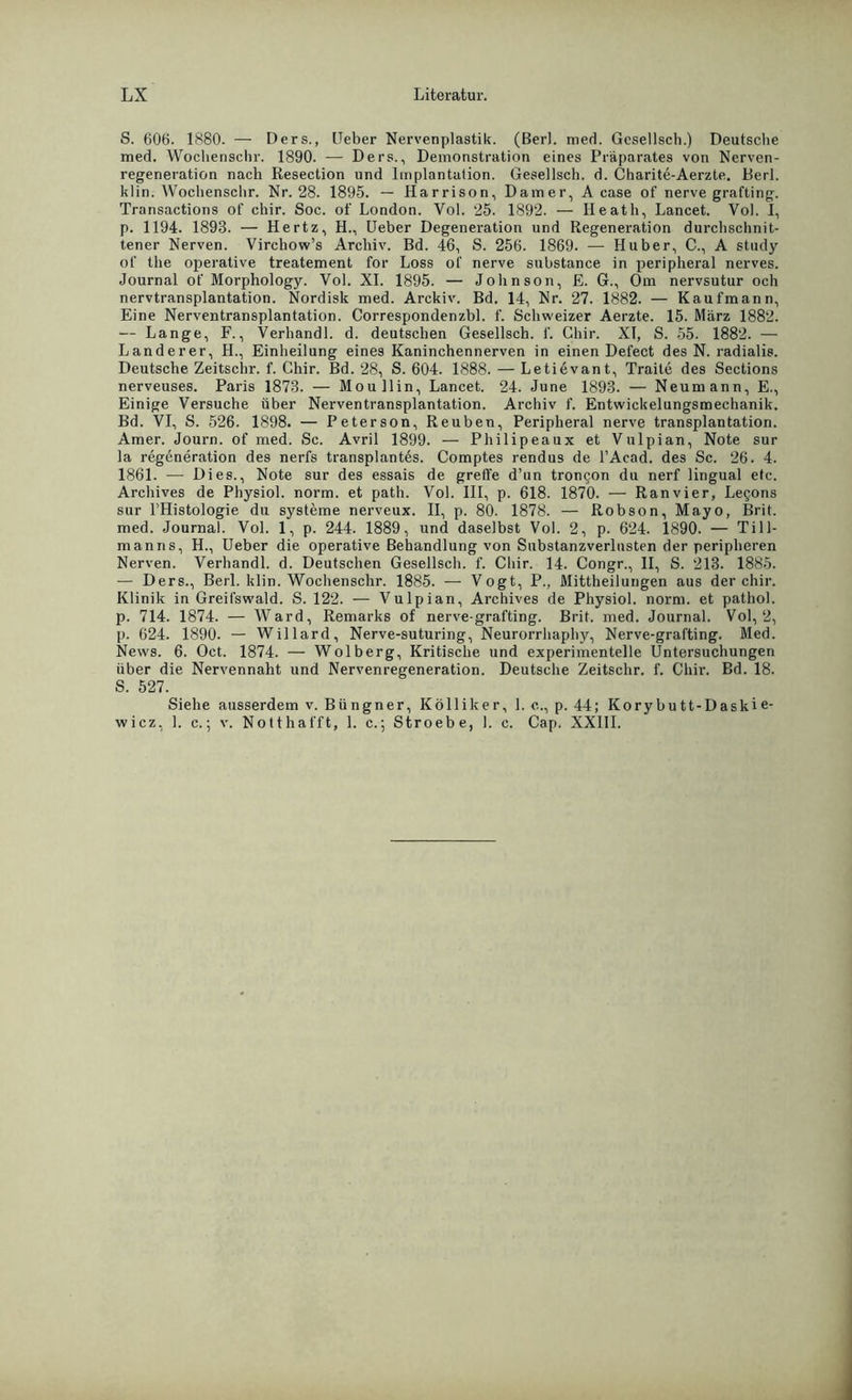 S. 606. 1880. — Ders., Ueber Nervenplastik. (Berl. med. Gesellsch.) Deutsche med. Wocliensclir. 1890. — Ders., Demonstration eines Präparates von Nerven- regeneration nach Resection und Implantation. Gesellsch. d. Charite-Aerzte. Berl. klin. Wochenschr. Nr. 28. 1895. — Harrison, Damer, A case of nerve grafting. Transactions of chir. Soc. of London. Yol. 25. 1892. — Heath, Lancet. Vol. I, p. 1194. 1893. — Hertz, H., Ueber Degeneration und Regeneration durchschnit- tener Nerven. Virchow’s Archiv. Bd. 46, S. 256. 1869. — Huber, C., A study of the operative treatement for Löss of nerve substance in peripheral nerves. Journal of Morphology. Vol. XI. 1895. — Johnson, E. G., Om nervsutur och nervtransplantation. Nordisk med. Arckiv. Bd. 14, Nr. 27. 1882. — Kaufmann, Eine Nerventransplantation. Correspondenzbl. f. Schweizer Aerzte. 15. März 1882. — Lange, F., Verhandl. d. deutschen Gesellsch. f. Chir. XI, S. 55. 1882. — Länderer, H., Einheilung eines Kaninchennerven in einen Defect des N. radialis. Deutsche Zeitschr. f. Chir. Bd. 28, S. 604. 1888. — Letievant, Traite des Sections nerveuses. Paris 1873. — Moullin, Lancet. 24. June 1893. — Neumann, E., Einige Versuche über Nerventransplantation. Archiv f. Entwickelungsmechanik. Bd. VI, S. 526. 1898. — Peterson, Reuben, Peripheral nerve transplantation. Amer. Journ. of med. Sc. Avril 1899. — Philipeaux et Vulpian, Note sur la regeneration des nerfs transplantes. Comptes rendus de l’Acad. des Sc. 26. 4. 1861. — Dies., Note sur des essais de greife d’un tron^on du nerf lingual etc. Archives de Physiol. norm, et path. Vol. III, p. 618. 1870. — Ranvier, Le^ons sur l’Histologie du Systeme nerveux. II, p. 80. 1878. — Robson, Mayo, Brit. med. Journal. Vol. 1, p. 244. 1889, und daselbst Vol. 2, p. 624. 1890. — Till- manns, H., Ueber die operative Behandlung von Substanzverlusten der peripheren Nerven. Verhandl. d. Deutschen Gesellsch. f. Chir. 14. Congr., II, S. 213. 1885. — Ders., Berl. klin. Wochenschr. 1885. — Vogt, P., Mittheilungen aus der chir. Klinik in Greifswald. S. 122. — Vulpian, Archives de Physiol. norm, et pathol. p. 714. 1874. — Ward, Remarks of nerve-grafting. Brit. med. Journal. Vol, 2, p. 624. 1890. — Willard, Nerve-suturing, Neurorrhaphy, Nerve-grafting. Med. News. 6. Oct. 1874. — Wolberg, Kritische und experimentelle Untersuchungen über die Nervennaht und Nervenregeneration. Deutsche Zeitschr. f. Chir. Bd. 18. S. 527. Siehe ausserdem v. Büngner, Kölliker, 1. c., p. 44; Korybu tt-Daskie- wicz, 1. c.; v. Notthafft, 1. c.; Stroebe, 1. c. Cap. XXIII.