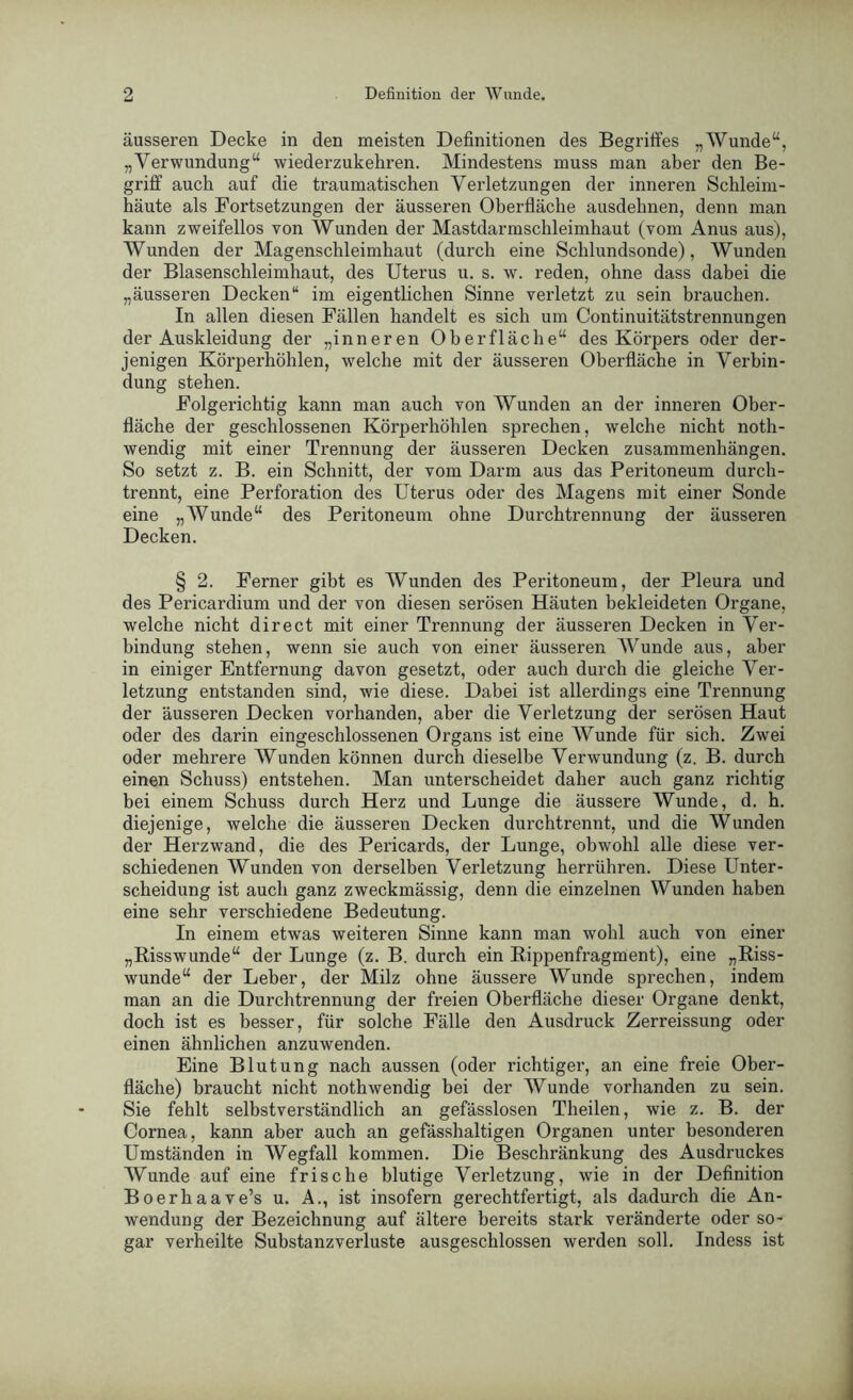 äusseren Decke in den meisten Definitionen des Begriffes „Wunde“, „Verwundung“ wiederzukehren. Mindestens muss man aber den Be- griff auch auf die traumatischen Verletzungen der inneren Schleim- häute als Fortsetzungen der äusseren Oberfläche ausdehnen, denn man kann zweifellos von Wunden der Mastdarmschleimhaut (vom Anus aus), Wunden der Magenschleimhaut (durch eine Schlundsonde), Wunden der Blasenschleimhaut, des Uterus u. s. w. reden, ohne dass dabei die „äusseren Decken“ im eigentlichen Sinne verletzt zu sein brauchen. In allen diesen Fällen handelt es sich um Continuitätstrennungen der Auskleidung der „inneren Oberfläche“ des Körpers oder der- jenigen Körperhöhlen, welche mit der äusseren Oberfläche in Verbin- dung stehen. Folgerichtig kann man auch von Wunden an der inneren Ober- fläche der geschlossenen Körperhöhlen sprechen, welche nicht noth- wendig mit einer Trennung der äusseren Decken Zusammenhängen. So setzt z. B. ein Schnitt, der vom Darm aus das Peritoneum durch- trennt, eine Perforation des Uterus oder des Magens mit einer Sonde eine „Wunde“ des Peritoneum ohne Durchtrennung der äusseren Decken. § 2. Ferner gibt es Wunden des Peritoneum, der Pleura und des Pericardium und der von diesen serösen Häuten bekleideten Organe, welche nicht direct mit einer Trennung der äusseren Decken in Ver- bindung stehen, wenn sie auch von einer äusseren Wunde aus, aber in einiger Entfernung davon gesetzt, oder auch durch die gleiche Ver- letzung entstanden sind, wie diese. Dabei ist allerdings eine Trennung der äusseren Decken vorhanden, aber die Verletzung der serösen Haut oder des darin eingeschlossenen Organs ist eine Wunde für sich. Zwei oder mehrere Wunden können durch dieselbe Verwundung (z. B. durch einen Schuss) entstehen. Man unterscheidet daher auch ganz richtig bei einem Schuss durch Herz und Lunge die äussere Wunde, d. h. diejenige, welche die äusseren Decken durchtrennt, und die Wunden der Herzwand, die des Pericards, der Lunge, obwohl alle diese ver- schiedenen Wunden von derselben Verletzung herrühren. Diese Unter- scheidung ist auch ganz zweckmässig, denn die einzelnen Wunden haben eine sehr verschiedene Bedeutung. In einem etwas weiteren Sinne kann man wohl auch von einer „Bisswunde“ der Lunge (z. B. durch ein Bippenfragment), eine „Biss- wunde“ der Leber, der Milz ohne äussere Wunde sprechen, indem man an die Durchtrennung der freien Oberfläche dieser Organe denkt, doch ist es besser, für solche Fälle den Ausdruck Zerreissung oder einen ähnlichen anzuwenden. Eine Blutung nach aussen (oder richtiger, an eine freie Ober- fläche) braucht nicht nothwendig bei der Wunde vorhanden zu sein. Sie fehlt selbstverständlich an gefässlosen Theilen, wie z. B. der Cornea, kann aber auch an gefässhaltigen Organen unter besonderen Umständen in Wegfall kommen. Die Beschränkung des Ausdruckes Wunde auf eine frische blutige Verletzung, wie in der Definition Boerhaave’s u. A., ist insofern gerechtfertigt, als dadurch die An- wendung der Bezeichnung auf ältere bereits stark veränderte oder so- gar vei’heilte Substanzverluste ausgeschlossen werden soll. Indess ist
