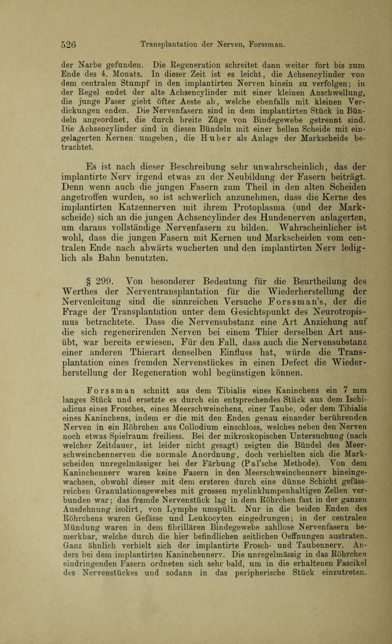 der Narbe gefunden. Die Regeneration schreitet dann weiter fort bis zum Ende des 4. Monats. In dieser Zeit ist es leicht, die Achsencylinder von dem centralen Stumpf in den implantirten Nerven hinein zu verfolgen; in der Regel endet der alte Achsencylinder mit einer kleinen Anschwellung, die junge Faser giebt öfter Aeste ab, welche ebenfalls mit kleinen Ver- dickungen enden. Die Nervenfasern sind in dem implantirten Stück in Bün- deln angeordnet, die durch breite Züge von Bindegewebe getrennt sind. Die Achsencylinder sind in diesen Bündeln mit einer hellen Scheide mit ein- gelagerten Kernen umgeben, die Huber als Anlage der Markscheide be- trachtet. Es ist nach dieser Beschreibung sehr unwahrscheinlich, das der implantirte Nerv irgend etwas zu der Neubildung der Fasern beiträgt. Denn wenn auch die jungen Fasern zum Theil in den alten Scheiden angetroffen wurden, so ist schwerlich anzunehmen, dass die Kerne des implantirten Katzennerven mit ihrem Protoplasma (und der Mark- scheide) sich an die jungen Achsencylinder des Hundenerven anlagerten, um daraus vollständige Nervenfasern zu bilden. Wahrscheinlicher ist wohl, dass die jungen Fasern mit Kernen und Markscheiden vom cen- tralen Ende nach abwärts wucherten und den implantirten Nerv ledig- lich als Bahn benutzten. § 299. Von besonderer Bedeutung für die Beurtheilung des Werthes der Nerventransplantation für die Wiederherstellung der Nervenleitung sind die sinnreichen Versuche Forssman’s, der die Frage der Transplantation unter dem Gesichtspunkt des Neurotropis- mus betrachtete. Dass die Nervensubstanz eine Art Anziehung auf die sich regenerirenden Nerven bei einem Thier derselben Art aus- übt, war bereits erwiesen. Für den Fall, dass auch die Nervensubstanz einer anderen Thierart denselben Einfluss hat, würde die Trans- plantation eines fremden Nervenstück es in einen Defect die Wieder- herstellung der Regeneration wohl begünstigen können. Forssman schnitt aus dem Tibialis eines Kaninchens ein 7 mm langes Stück und ersetzte es durch ein entsprechendes Stück aus dem Ischi- adicus eines Frosches, eines Meerschweinchens, einer Taube, oder dem Tibialis eines Kaninchens, indem er die mit den Enden genau einander berührenden Nerven in ein Röhrchen aus Collodium einschloss, welches neben den Nerven noch etwas Spielraum freiliess. Bei der mikroskopischen Untersuchung (nach welcher Zeitdauer, ist leider nicht gesagt) zeigten die Bündel des Meer- schweinchennerven die normale Anordnung, doch verhielten sich die Mark- scheiden unregelmässiger bei der Färbung (Pal’sche Methode). Von dem Kaninchennerv waren keine Fasern in den Meerschweinchennerv hineinge- wachsen, obwohl dieser mit dem ersteren durch eine dünne Schicht gefäss- reichen Granulationsgewebes mit grossen myelinklumpenhaltigen Zellen ver- bunden war; das fremde Nervenstück lag in dem Röhrchen fast in der ganzen Ausdehnung isolirt, von Lymphe umspült. Nur in die beiden Enden des Röhrchens waren Gefässe und Leukocyten eingedrungen; in der centralen Mündung waren in dem fibrillären Bindegewebe zahllose Nervenfasern be- merkbar, welche durch die hier befindlichen seitlichen Oeffnungen austraten. Ganz ähnlich verhielt sich der implantirte Frosch- und Taubennerv. An- ders bei dem implantirten Kaninchennerv. Die unregelmässig in das Röhrchen eindringenden Fasern ordneten sich sehr bald, um in die erhaltenen Fascikel des Nervenstückes und sodann in das peripherische Stück einzutreten.