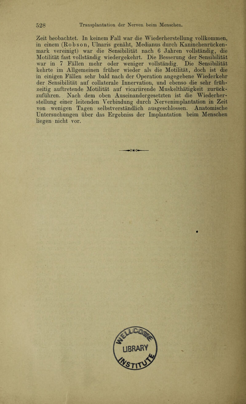 Zeit beobachtet. In keinem Fall war die Wiederherstellung vollkommen, in einem (Robson, Ulnaris genäht, Medianus durch Kaninchenrücken- mark vereinigt) war die Sensibilität nach 6 Jahren vollständig, die Motilität fast vollständig wiedergekehrt. Die Besserung der Sensibilität war in 7 Fällen mehr oder weniger vollständig. Die Sensibilität kehrte im Allgemeinen früher wieder als die Motilität, doch ist die in einigen Fällen sehr bald nach der Operation angegebene Wiederkehr der Sensibilität auf collaterale Innervation, und ebenso die sehr früh- zeitig auftretende Motilität auf vicariirende Muskelthätigkeit zurück- zuführen. Nach dem oben Auseinandergesetzten ist die Wiederher- stellung einer leitenden Verbindung durch Nervenimplantation in Zeit von wenigen Tagen selbstverständlich ausgeschlossen. Anatomische Untersuchungen über das Ergebniss der Implantation beim Menschen liegen nicht vor.