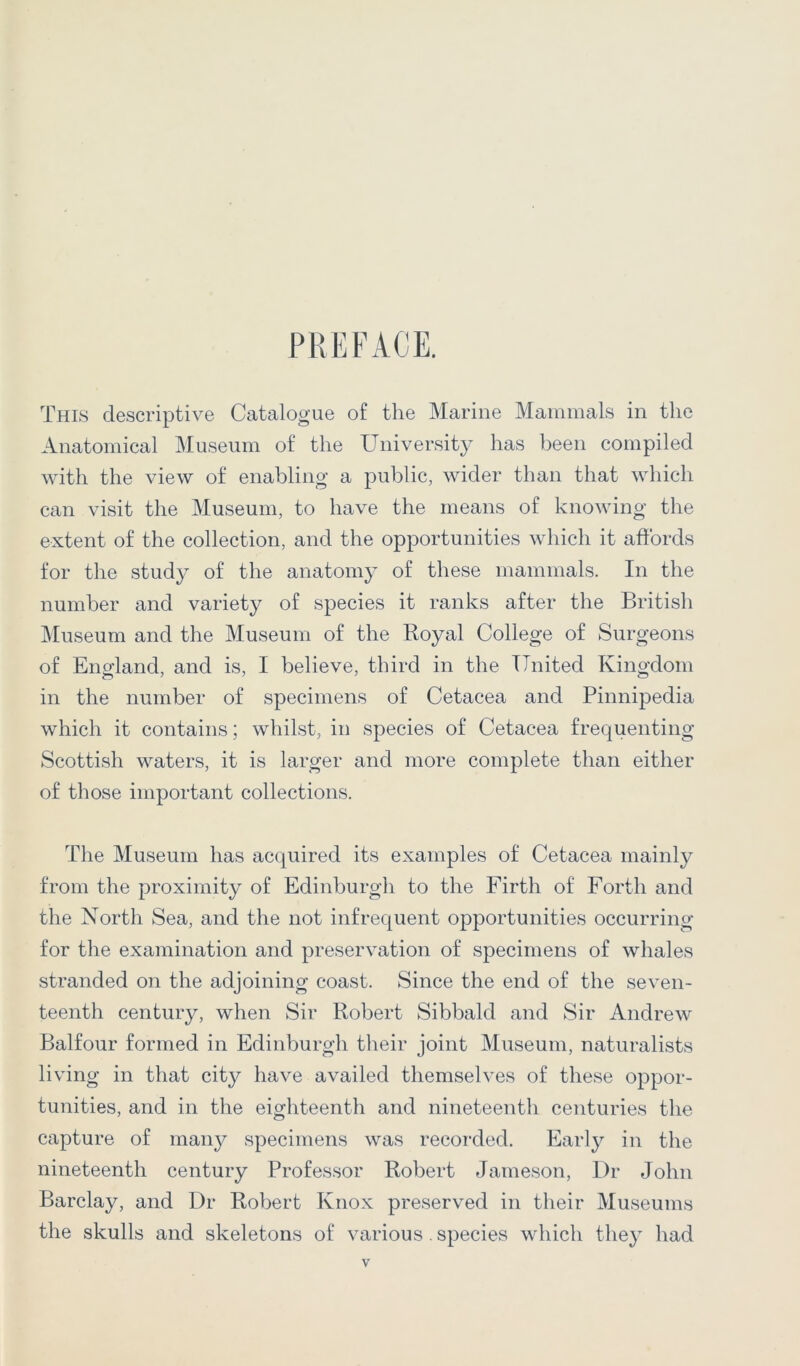 PREFACE. This descriptive Catalogue of the Marine Mammals in the Anatomical Museum of the University has been compiled with the view of enabling a public, wider than that which can visit the Museum, to have the means of knowing the extent of the collection, and the opportunities which it affords for the study of the anatomy of these mammals. In the number and variety of species it ranks after the British IMuseum and the Museum of the Royal College of Surgeons of England, and is, I believe, third in the United Kingdom in the number of specimens of Cetacea and Pinnipedia which it contains; whilst, in species of Cetacea frequenting Scottish waters, it is larger and more complete than either of those important collections. The Museum has acquired its examples of Cetacea mainly from the proximity of Edinburgh to the Firth of Forth and the North Sea, and the not infrequent opportunities occurring for the examination and preservation of specimens of whales stranded on the adjoining coast. Since the end of the seven- teenth century, when Sir Robert Sibbald and Sir Andrew Balfour formed in Edinburgh their joint Museum, naturalists living in that city have availed themselves of these oppor- tunities, and in the eighteenth and nineteenth centuries the capture of many specimens was recorded. Early in the nineteenth century Professor Robert Jameson, Dr John Barclay, and Dr Robert Knox preserved in their Museums the skulls and skeletons of various . species which they had