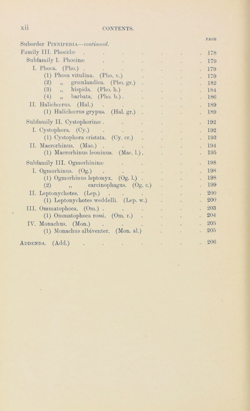 PAGE Suborder Pinnipedia—continued. Family III. Pliocida* . . . . . . .178 Subfamily I. Phociiue , . . . . .179 I. Phoca. (Pho.) . . . . . . .179 (1) Phoca vitulina. (Pho. v.) .... 179 (2) „ groenlandica. (Pho. gr.) .... 182 (3) „ hisjjida. (Pho. h.) .... 184 (4) „ barbata. (Pho. b.) . . . . .186 II. Halichmrus. (Hal.) ...... 189 (1) Halichcerus grypus. (Hal. gr.) .... 189 Subfamily II. Cystophorinoe ...... 192 I. Cystophora. (Cy.) . . . . . .192 (1) Cystophora cristata. (Gy. cr.) . . . .193 II. Macrorhiiius. (Mac.) . . . . . .194 (1) Macrorhiiius leoiiiiius. (Mac. 1.). . . . 195 Subfamily III. Ogmorhiiiime ..... 198 I. Ogmorhiniis. (Og.) ...... 198 (1) Ogmorhiiius lejitonyx. (Og. 1.) .... 198 (2) ,, carcinophagus. (Og. c.) . . . 199 II. Leptonychotes. (Lep.) . . . . . . 200 (1) Leptonychotes weddelli. (Lep. w.) . . . 200 III. Ommatophoca. (Om.) ...... 203 (1) Ommatophoca rossi. (Om. r.) . . . . 204 IV. Monachus. (Mon.) ...... 205 (1) Monachus albiventer. (Mon. al.) . . . 205 Addenda. (Add.) 206