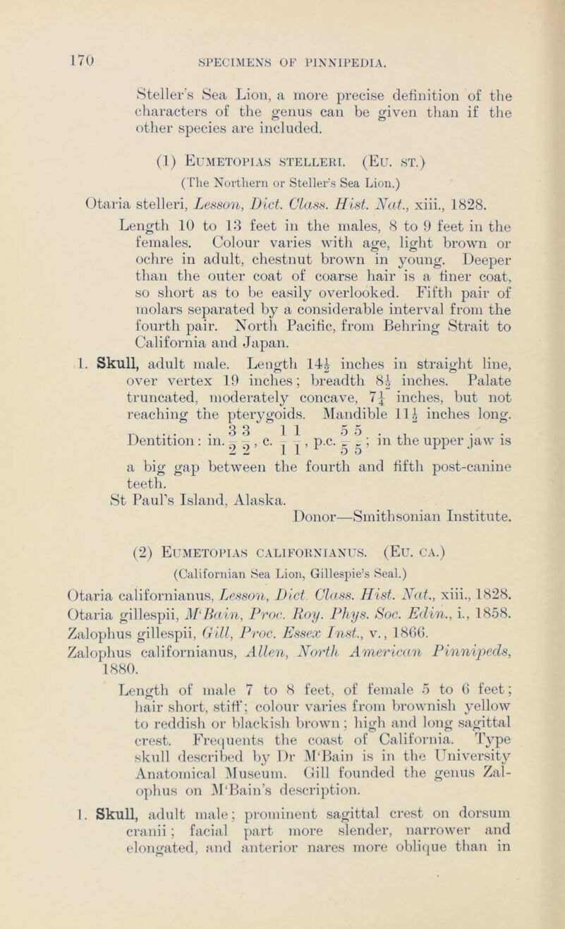 8teller's Sea Lion, a more precise definition of the cliaracters of the genus can be given than if the other species are included. (1) Eumetopias stelleri. (Eu. ST.) (The Northern or Steller’s Sea Lion.) Otaria stelleri, Lesson, Diet. Class. Hist. Nat., xiii., 1828. Length 10 to 18 feet in the males, 8 to 9 feet in the females. Colour varies with age, light brown or ochre in adult, chestnut brown in young. Deeper than the outer coat of coarse hair is a finer coat, so short as to be easily overlooked. Fifth pair of molars separated by a considerable interval from the fourth pair. North Pacific, from Behring Strait to California and Japan. 1. Skull, adult male. Length 14J inches in straight line, over vertex 19 inches; breadth 84 inches. Palate truncated, moderately concave, inches, but not reaching the pterygoids. Mandible 114 inches long. .33 11 55. Dentition : in. L k c. - - , p.c. k ; in the upper jaw is Jd JL L L 0 0 a big gap between the fourth and fifth post-canine teeth. St PauTs Island, Alaska. Donor—Smithsonian Institute. (2) Eumetopias californianus. (Eu. ca.) (Californian Sea Lion, Gillespie’s Seal.) Otaria californianus, Tjesson, Diet Class. Hist. Nat., xiii., 1828. Otaria gillespii, M‘Ii(tin, Froe. Roy. Fhys. Soc. Edin., i., 1858. Zalophus gillespii. Gill, Froe. Essex Inst., v., 186(3. Zalophus californianus, Allen, North American Finnipeds, 1880. Length of male 7 to 8 feet, of female 5 to (3 feet; hair short, stiff; colour varies from brownish yellow to reddish or blackish brown; high and long sagittal crest. Frequents the coast of California. ffyp© skull described by Dr M‘Bain is in the ITniversity Anatomical IMuseum. Gill founded the genus Zal- ophus on iVPBain’s description. I. Skull, adult male; prominent sagittal crest on dorsum cranii; facial p)art more slender, narrower and elongated, and anterior nares more oblique than in