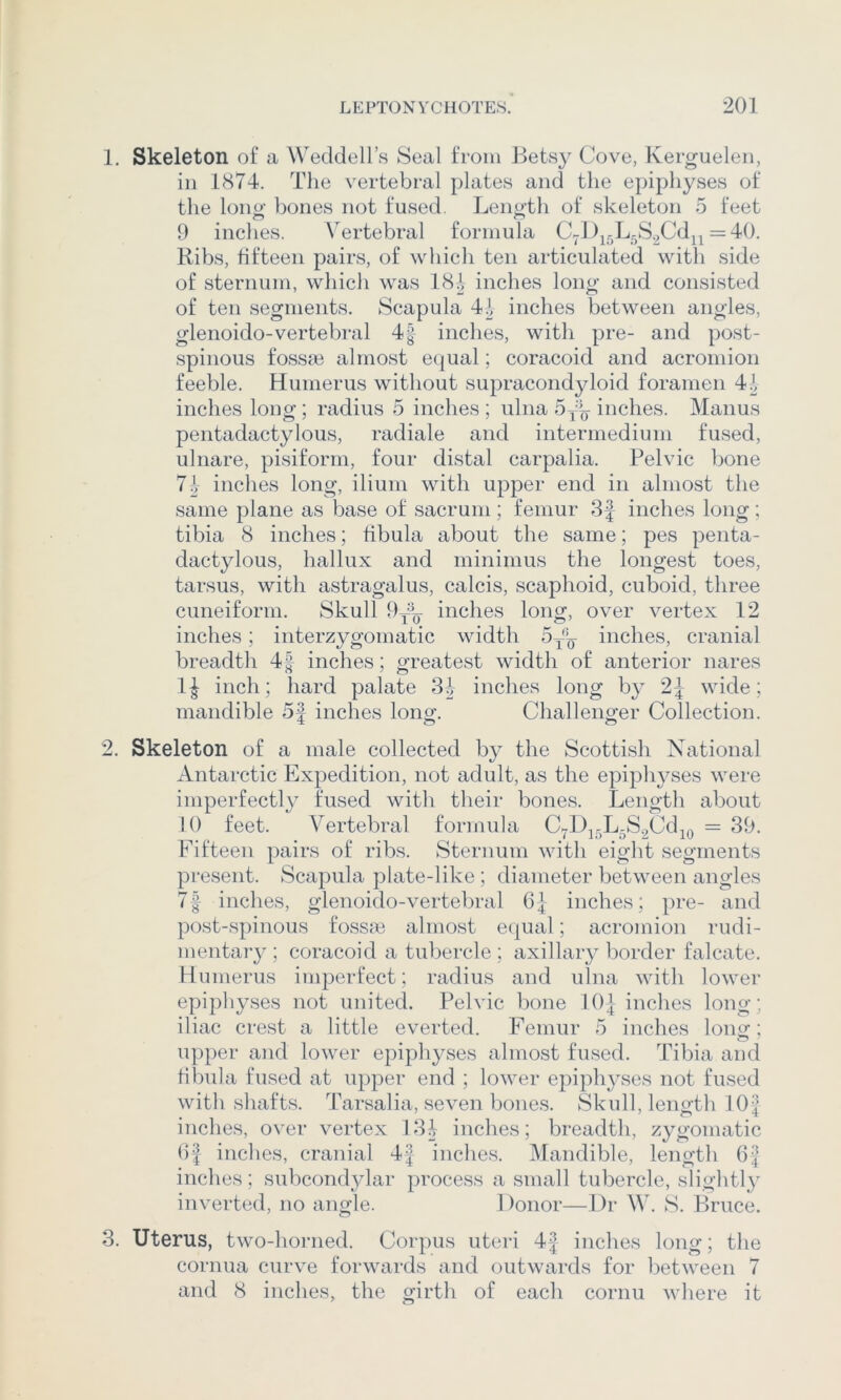 1. Skeleton of a Weddell’s Seal from Betsy Cove, Kerguelen, ill 1874. The vertebral plates and the epiphyses of the long bones not fused. Length of skeleton 5 feet 9 inches. Vertebral formula C7l)j5L5S.2Cd^^ = 40. Ribs, fifteen pairs, of which ten articulated with side of sternum, which was 181, inches long and consisted of ten segments. Scapula 41 inches between angles, glenoido-vertebral 4| inches, with pre- and post- spinous fossae almost equal; coracoid and acromion feeble. Humerus without supracondyloid foramen 41, inches long; radius 5 inches ; ulna 5yij inches. Manus pentadactylous, radiale and intermedium fused, ulnare, pisiform, four distal carpalia. Pelvic bone 71, inches long, ilium with upper end in almost the same plane as base of sacrum; femur 3J inches long; tibia 8 inches; fibula about the same; pes penta- dactylous, hallux and minimus the longest toes, tarsus, with astragalus, calcis, scaphoid, cuboid, three cuneiform. Skull inches long, over vertex 12 inches; interzygomatic width 5^’^ inches, cranial breadth 4| inches; greatest width of anterior nares inch; hard palate 31, inches long by 2| wide; mandible 5J inches long. Challenger Collection. 2. Skeleton of a male collected by the Scottish National Antarctic Expedition, not adult, as the epiphyses were imperfectly fused with their bones. Length about 10 feet. Vertebral formula C7l)j5L-S.2CdjQ = 39. Fifteen pairs of ribs. Sternum with eight segments present. Scapula plate-like ; diameter between angles 7f inches, glenoido-vertebral 6| inches; pre- and post-spinous fossm almost equal; acromion rudi- mentary ; coracoid a tubercle; axillary border falcate. Humerus imperfect; radius and ulna with lower epiphyses not united. Pelvic bone 10| inches long; iliac crest a little everted. Femur 5 inches loiiof; upper and lower epiphyses almost fused. Tibia and fibula fused at upper end ; lower epiph^vses not fused with shafts. Tarsalia, seven bones. Skull, length 10| inches, over vertex BH inches; breadth, zygomatic Of indies, cranial 4| inches. IMandible, length 6^ inches; subcondylar process a small tubercle, slightl}^ inverted, no angle. Donor—Dr W. S. Bruce. 3. Uterus, two-horned. Corpus uteri 4J inches long; the cornua curve forwards and outwards for between 7 and 8 inches, the girth of each cornu where it