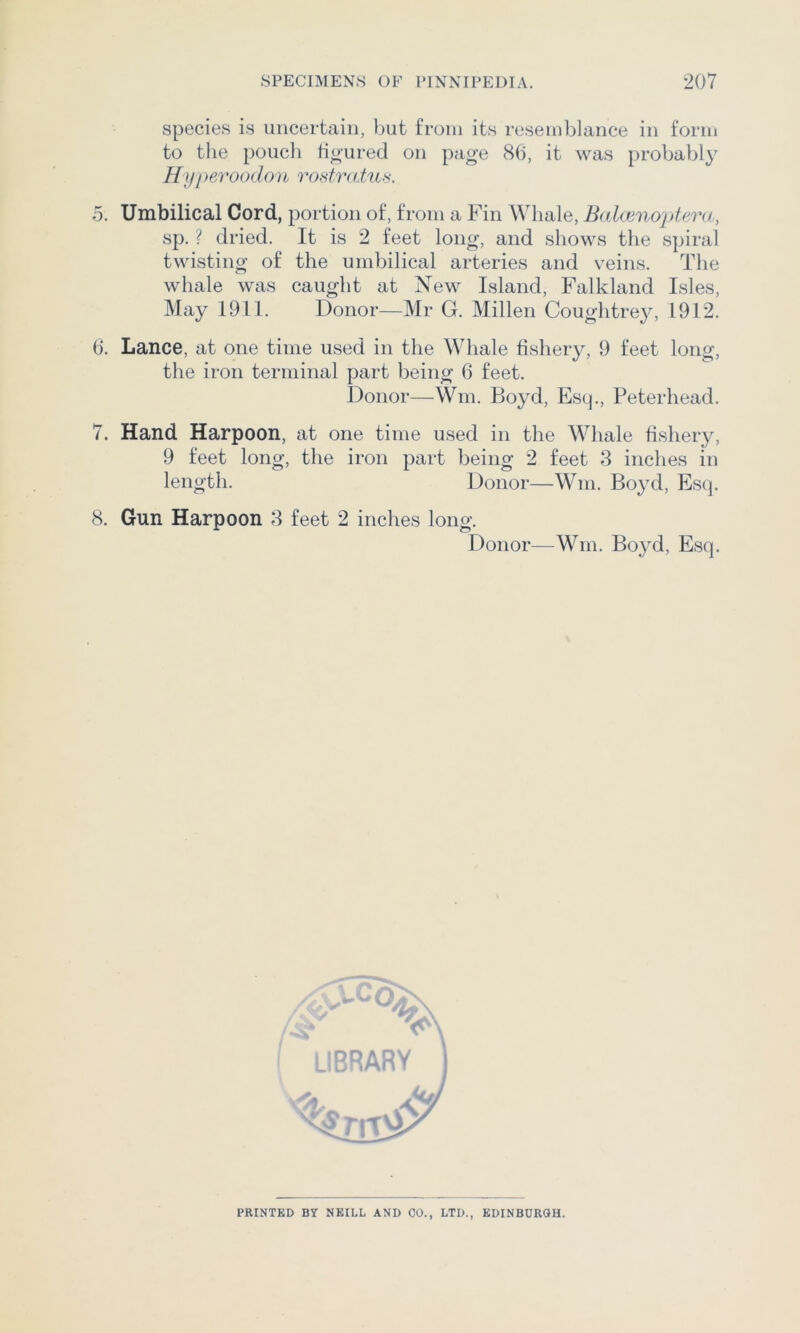 species is uncertain, but from its resemblance in form to the poucli ho’ured on page 86, it was probabl}' Hyperoodon ro.draius. 5. Umbilical Cord, portion of, from a Fin Whale, Balamo'^dera, sp. ? dried. It is 2 feet long, and shows the spiral twisting of the umbilical arteries and veins. The whale was caught at New Island, Falkland Isles, May 1911. Donor—Mr G. Milieu Cough trey, 1912. 6. Lance, at one time used in the Whale fishery, 9 feet long, the iron terminal part being 6 feet. Donor—Wm. Boyd, Es(j., Peterhead. 7. Hand Harpoon, at one time used in the Whale fishery, 9 feet long, the iron part being 2 feet 8 inches in length. Donor—Wm. Boyd, Esq. 8. Gun Harpoon 8 feet 2 inches long. Donor—Wm. Bo}^d, Esq. PRINTED BY NEILL AND CO., LTD., EDINBURGH.