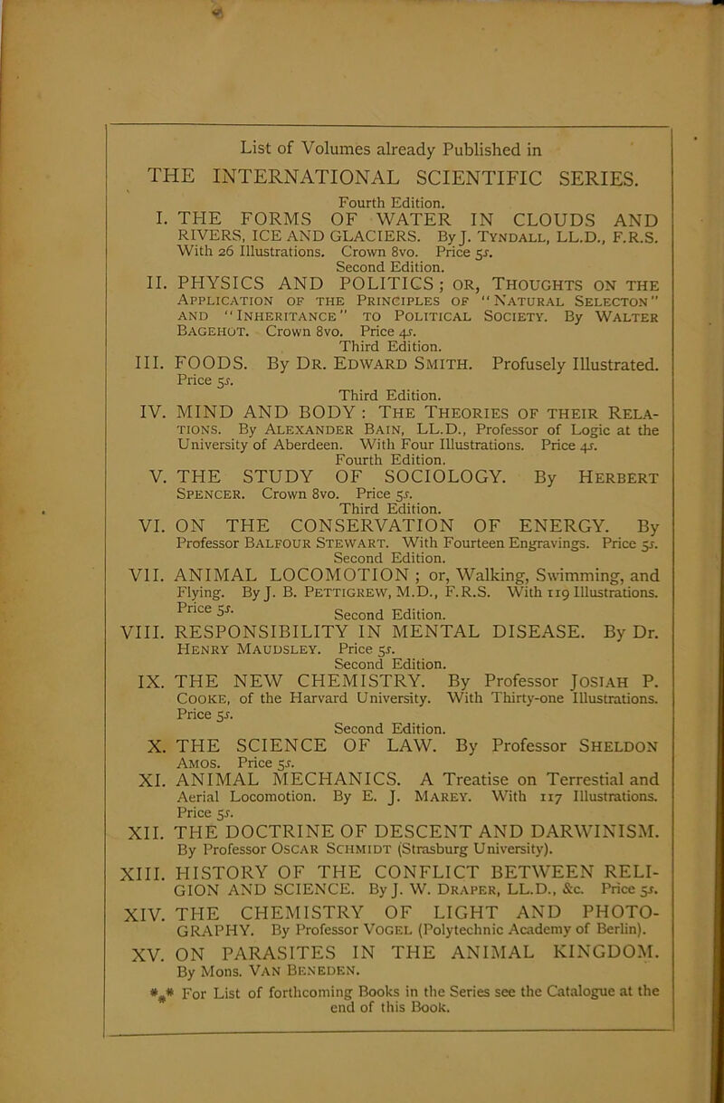 List of Volumes already Published in THE INTERNATIONAL SCIENTIFIC SERIES. Fourth Edition. I. THE FORMS OF WATER IN CLOUDS AND RIVERS, ICE AND GLACIERS. By J. Tyndall, LL.D., F.R.S. With 26 Illustrations. Crown 8vo. Price 5^. Second Edition. II. PHYSICS AND POLITICS; or, Thoughts on the Application of the Principles of “Natural Selecton and Inheritance to Political Society. By Walter Bagehot. Crown 8vo. Price 41-. Third Edition. III. FOODS. By Dr. Edward Smith. Profusely Illustrated. Price 5j. Third Edition. IV. MIND AND BODY : The Theories of their Rela- tions. By Alexander Bain, LL.D., Professor of Logic at the University of Aberdeen. With Four Illustrations. Price 41. Fourth Edition. V. THE STUDY OF SOCIOLOGY. By Herbert Spencer. Crown 8vo. Price sr. Third Edition. VI. ON THE CONSERVATION OF ENERGY. By Professor Balfour Stewart. With Fourteen Engravings. Price 51. Second Edition. VII. ANIMAL LOCOMOTION ; or, Walking, Swimming, and Flying. By J. B. Pettigrew, M.D., F.R.S. With 119 Illustrations. Price 5J. Second Edition. VIII. RESPONSIBILITY IN MENTAL DISEASE. By Dr. Henry Maudsley. Price 51-. Second Edition. IX. THE NEW CHEMISTRY. By Professor JosiAH P. Cooke, of the Harvard University. With Thirty-one Illustrations. Price 5.1. Second Edition. X. THE SCIENCE OF LAW. By Professor Sheldon Amos. Price $s. XI. ANIMAL MECHANICS. A Treatise on Terrestial and Aerial Locomotion. By E. J. Marey. With 117 Illustrations. Price XII. THE DOCTRINE OF DESCENT AND DARWINISM. By Professor Oscar Schmidt (Strasburg University). XIII. HISTORY OF THE CONFLICT BETWEEN RELI- GION AND SCIENCE. ByJ. W. Draper, LL.D., &c. Price $s. XIV. THE CHEMISTRY OF LIGHT AND PHOTO- GRAPHY. By Professor Vogel (Polytechnic Academy of Berlin). XV. ON PARASITES IN THE ANIMAL KINGDOM. By Mons. Van Beneden. ### For List of forthcoming Books in the Series see the Catalogue at the end of this Book.