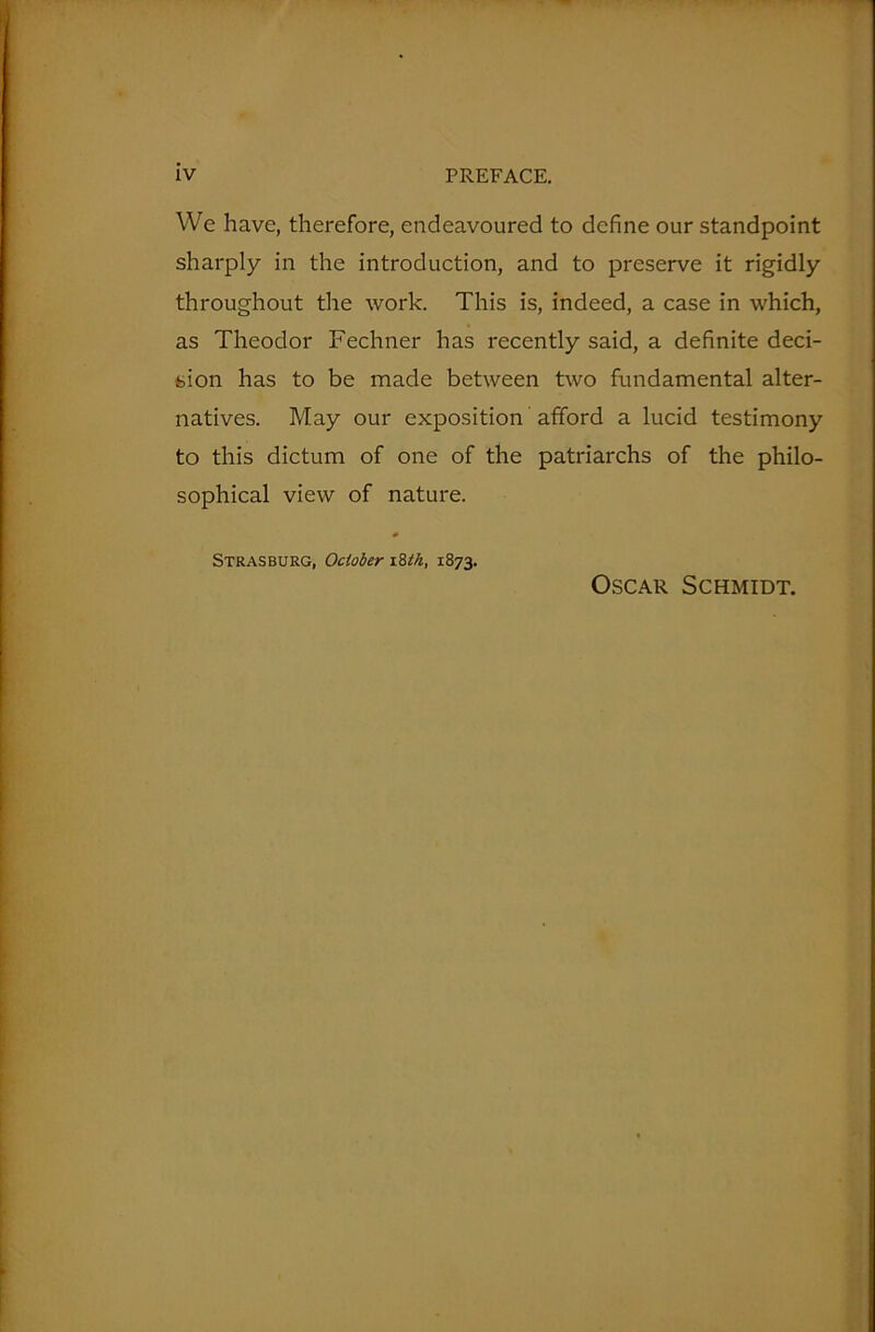 We have, therefore, endeavoured to define our standpoint sharply in the introduction, and to preserve it rigidly throughout the work. This is, indeed, a case in which, as Theodor Fechner has recently said, a definite deci- sion has to be made between two fundamental alter- natives. May our exposition afford a lucid testimony to this dictum of one of the patriarchs of the philo- sophical view of nature. Strasburg, October 18th, 1873. Oscar Schmidt.