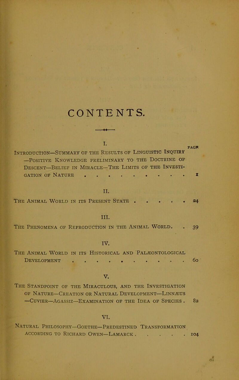 CONTENTS I. PAGR Introduction—Summary of the Results of Linguistic Inquiry —Positive Knowledge preliminary to the Doctrine of Descent—Belief in Miracle—The Limits of the Investi- gation of Nature i II. The Animal World in its Present State 24 III. The Phenomena of Reproduction in the Animal World. . 39 IV. The Animal World in its Historical and Paleontological Development 60 V. The Standpoint of the Miraculous, and the Investigation of Nature—Creation or Natural Development—Linneus —Cuvier—Agassiz—Examination of the Idea of Species . 82 VI. Natural Philosophy—Goethe—Predestined Transformation ACCORDING TO RICHARD OWEN—LAMARCK 104