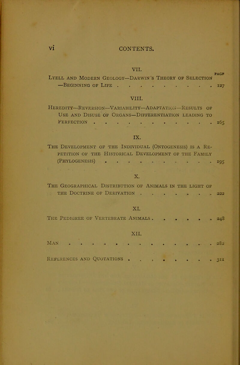 VII. Lyell and Modern Geology—Darwin's Theory of Selection —Beginning of Life VIII. Heredity—Reversion—Variability—Adaptation—Results of Use and Disuse of Organs—Differentiation leading to Perfection IX. The Development of the Individual (Ontogenesis) is a Re- petition of the Historical Development of the Family (Phylogenesis) X. The Geographical Distribution of Animals in the light of the Doctrine of Derivation XI. The Pedigree of Vertebrate Animals Man XII. PAGP 127 195 222 248 282 3“ References and Quotations