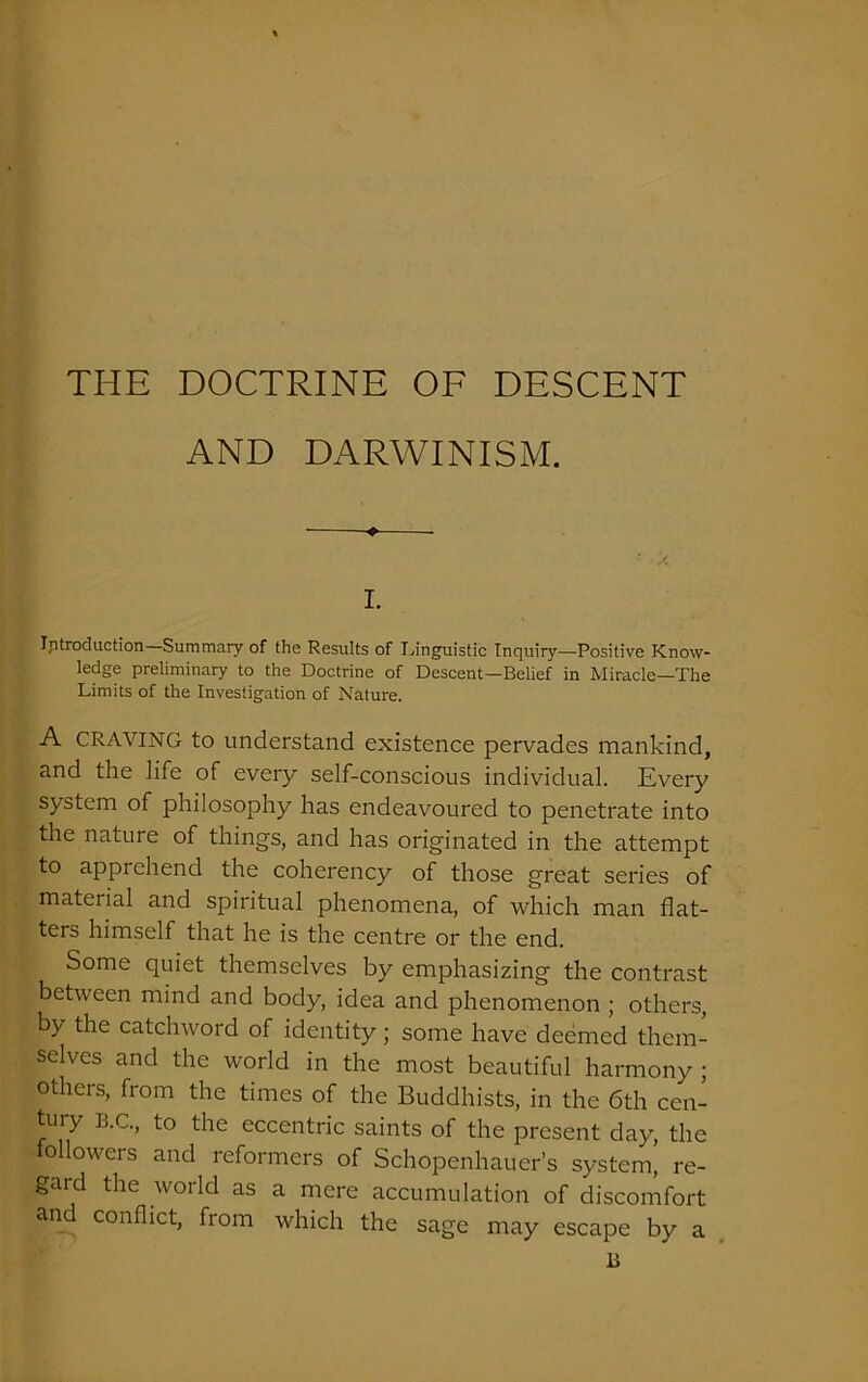 THE DOCTRINE OF DESCENT AND DARWINISM. i. Introduction Summary of the Results of Linguistic Inquiry—Positive Know- ledge preliminary to the Doctrine of Descent—Belief in Miracle—The Limits of the Investigation of Nature. A CRAVING to understand existence pervades mankind, and the life of every self-conscious individual. Every system of philosophy has endeavoured to penetrate into the nature of things, and has originated in the attempt to apprehend the coherency of those great series of material and spiritual phenomena, of which man flat- ters himself that he is the centre or the end. Some quiet themselves by emphasizing the contrast between mind and body, idea and phenomenon ; others, by the catchword of identity ; some have deemed them- selves and the world in the most beautiful harmony • others, from the times of the Buddhists, in the 6th cen- tury B.C., to the eccentric saints of the present day, the o lowers and reformers of Schopenhauer’s system, re- gard the world as a mere accumulation of discomfort and conflict, from which the sage may escape by a