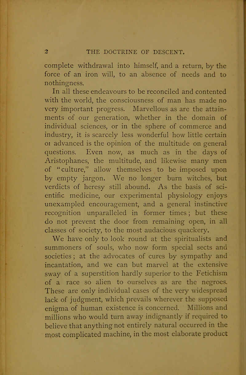 complete withdrawal into himself, and a return, by the force of an iron will, to an absence of needs and to nothingness. In all these endeavours to be reconciled and contented with the world, the consciousness of man has made no very important progress. Marvellous as are the attain- ments of our generation, whether in the domain of individual sciences, or in the sphere of commerce and industry, it is scarcely less wonderful how little certain oi advanced is the opinion of the multitude on general questions. Even now, as much as in the days of Aristophanes, the multitude, and likewise many men of “culture,” allow themselves to be imposed upon by empty jargon. We no longer burn witches, but verdicts of heresy still abound. As the basis of sci- entific medicine, our experimental physiology enjoys unexampled encouragement, and a general instinctive recognition unparalleled in former times; but these do not prevent the door from remaining open, in all classes of society, to the most audacious quackery. We have only to look round at the spiritualists and summoners of souls, who now form special sects and societies ; at the advocates of cures by sympathy and incantation, and we can but marvel at the extensive sway of a superstition hardly superior to the Fetichism of a race so alien to ourselves as are the negroes. These are only individual cases of the very widespread lack of judgment, which prevails wherever the supposed enigma of human existence is concerned. Millions and millions who would turn away indignantly if required to believe that anything not entirely natural occurred in the most complicated machine, in the most elaborate product