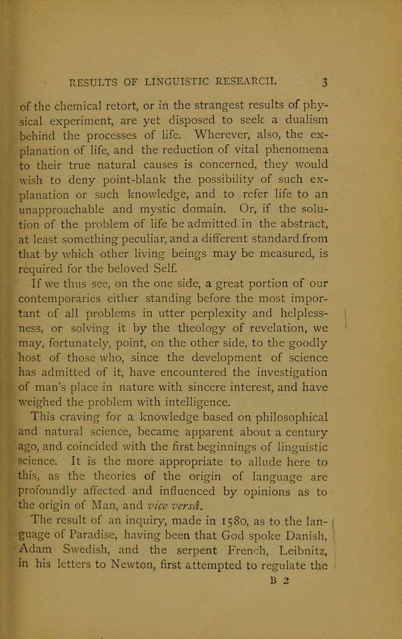 of the chemical retort, or in the strangest results of phy- sical experiment, are yet disposed to seek a dualism behind the processes of life. Wherever, also, the ex- planation of life, and the reduction of vital phenomena to their true natural causes is concerned, they would wish to deny point-blank the possibility of such ex- planation or such knowledge, and to refer life to an unapproachable and mystic domain. Or, if the solu- tion of the problem of life be admitted in the abstract, at least something peculiar, and a different standard from that by which other living beings may be measured, is required for the beloved Self. If we thus see, on the one side, a great portion of our contemporaries either standing before the most impor- tant of all problems in utter perplexity and helpless- ness, or solving it by the theology of revelation, we may, fortunately, point, on the other side, to the goodly host of those who, since the development of science has admitted of it, have encountered the investigation of man’s place in nature with sincere interest, and have weighed the problem with intelligence. This craving for a knowledge based on philosophical and natural science, became apparent about a century ago, and coincided with the first beginnings of linguistic science. It is the more appropriate to allude here to this, as the theories of the origin of language are profoundly affected and influenced by opinions as to the origin of Man, and vice vers A. The result of an inquiry, made in 1580, as to the lan- guage of Paradise, having been that God spoke Danish, Adam Swedish, and the serpent French, Leibnitz, in his letters to Newton, first attempted to regulate the