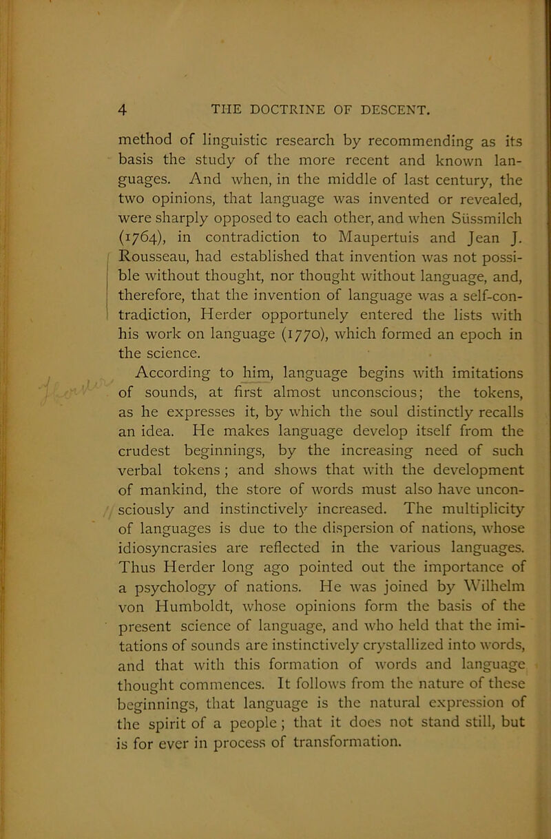 method of linguistic research by recommending as its basis the study of the more recent and known lan- guages. And when, in the middle of last century, the two opinions, that language was invented or revealed, were sharply opposed to each other, and when Stissmilch (1764), in contradiction to Maupertuis and Jean J. Rousseau, had established that invention was not possi- ble without thought, nor thought without language, and, therefore, that the invention of language was a self-con- tradiction, Herder opportunely entered the lists with his work on language (1770), which formed an epoch in the science. According to him, language begins with imitations of sounds, at first almost unconscious; the tokens, as he expresses it, by which the soul distinctly recalls an idea. He makes language develop itself from the crudest beginnings, by the increasing need of such verbal tokens ; and shows that with the development of mankind, the store of words must also have uncon- sciously and instinctively increased. The multiplicity of languages is due to the dispersion of nations, whose idiosyncrasies are reflected in the various languages. Thus Herder long ago pointed out the importance of a psychology of nations. He was joined by Wilhelm von Humboldt, whose opinions form the basis of the present science of language, and who held that the imi- tations of sounds are instinctively crystallized into words, and that with this formation of words and language thought commences. It follows from the nature of these o beginnings, that language is the natural expression of the spirit of a people ; that it does not stand still, but is for ever in process of transformation.