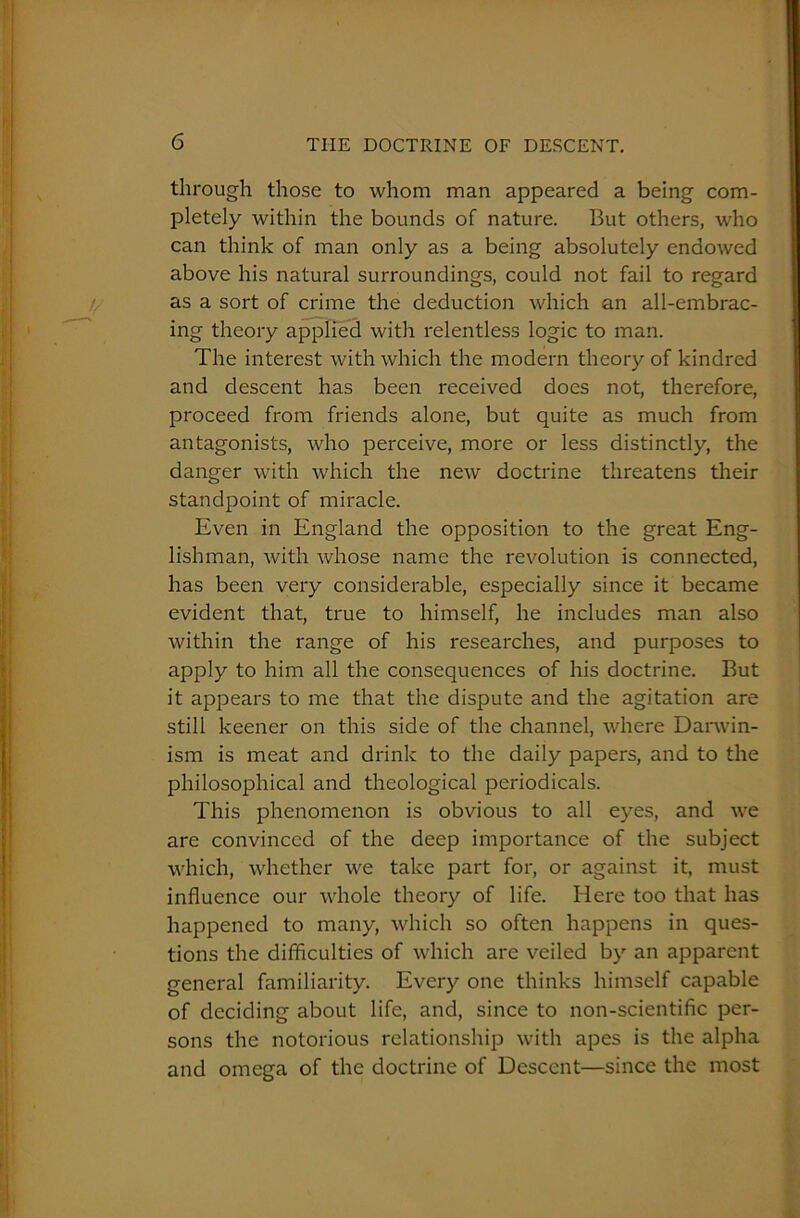 through those to whom man appeared a being com- pletely within the bounds of nature. But others, who can think of man only as a being absolutely endowed above his natural surroundings, could not fail to regard as a sort of crime the deduction which an all-embrac- ing theory applied with relentless logic to man. The interest with which the modern theory of kindred and descent has been received does not, therefore, proceed from friends alone, but quite as much from antagonists, who perceive, more or less distinctly, the danger with which the new doctrine threatens their standpoint of miracle. Even in England the opposition to the great Eng- lishman, with whose name the revolution is connected, has been very considerable, especially since it became evident that, true to himself, he includes man also within the range of his researches, and purposes to apply to him all the consequences of his doctrine. But it appears to me that the dispute and the agitation are still keener on this side of the channel, where Darwin- ism is meat and drink to the daily papers, and to the philosophical and theological periodicals. This phenomenon is obvious to all eyes, and we are convinced of the deep importance of the subject which, whether we take part for, or against it, must influence our whole theory of life. Here too that has happened to many, which so often happens in ques- tions the difficulties of which are veiled by an apparent general familiarity. Every one thinks himself capable of deciding about life, and, since to non-scientific per- sons the notorious relationship with apes is the alpha and omega of the doctrine of Descent—since the most