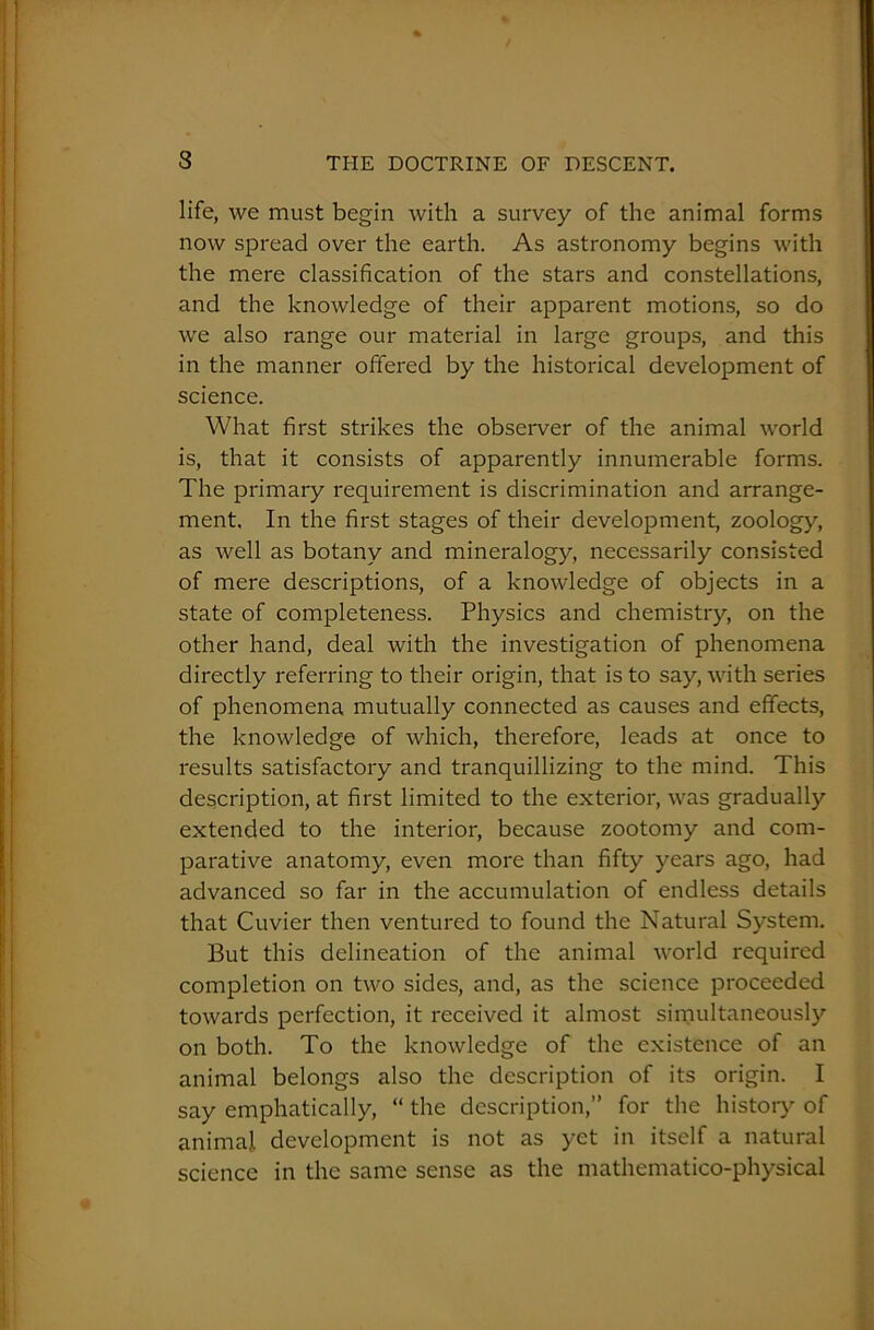 life, we must begin with a survey of the animal forms now spread over the earth. As astronomy begins with the mere classification of the stars and constellations, and the knowledge of their apparent motions, so do we also range our material in large groups, and this in the manner offered by the historical development of science. What first strikes the observer of the animal world is, that it consists of apparently innumerable forms. The primary requirement is discrimination and arrange- ment. In the first stages of their development, zoology, as well as botany and mineralogy, necessarily consisted of mere descriptions, of a knowledge of objects in a state of completeness. Physics and chemistry, on the other hand, deal with the investigation of phenomena directly referring to their origin, that is to say, with series of phenomena mutually connected as causes and effects, the knowledge of which, therefore, leads at once to results satisfactory and tranquillizing to the mind. This description, at first limited to the exterior, was gradually extended to the interior, because zootomy and com- parative anatomy, even more than fifty years ago, had advanced so far in the accumulation of endless details that Cuvier then ventured to found the Natural System. But this delineation of the animal world required completion on two sides, and, as the science proceeded towards perfection, it received it almost simultaneously on both. To the knowledge of the existence of an animal belongs also the description of its origin. I say emphatically, “ the description,” for the history of animal development is not as yet in itself a natural science in the same sense as the mathematico-physical