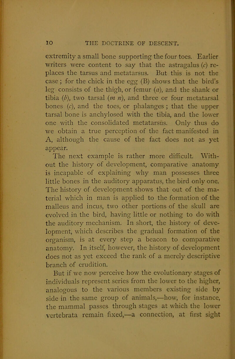 extremity a small bone supporting the four toes. Earlier writers were content to say that the astragalus (c) re- places the tarsus and metatarsus. But this is not the case ; for the chick in the egg (B) shows that the bird’s leg consists of the thigh, or femur (a), and the shank or tibia (b), two tarsal (m n), and three or four metatarsal bones (c), and the toes, or phalanges ; that the upper tarsal bone is anchylosed with the tibia, and the lower one with the consolidated metatarsus. Only thus do we obtain a true perception of the fact manifested in A, although the cause of the fact does not as yet appear. The next example is rather more difficult. With- out the history of development, comparative anatomy is incapable of explaining why man possesses three little bones in the auditory apparatus, the bird only one. The history of development shows that out of the ma- terial which in man is applied to the formation of the malleus and incus, two other portions of the skull are evolved in the bird, having little or nothing to do with the auditory mechanism. In short, the history of deve- lopment, which describes the gradual formation of the organism, is at every step a beacon to comparative anatomy. In itself, however, the history of development does not as yet exceed the rank of a merely descriptive branch of erudition. But if we now perceive how the evolutionary stages of individuals represent series from the lower to the higher, analogous to the various members existing side by side in the same group of animals,—how, for instance, the mammal passes through stages at which the lower vertebrata remain fixed,—a connection, at first sight