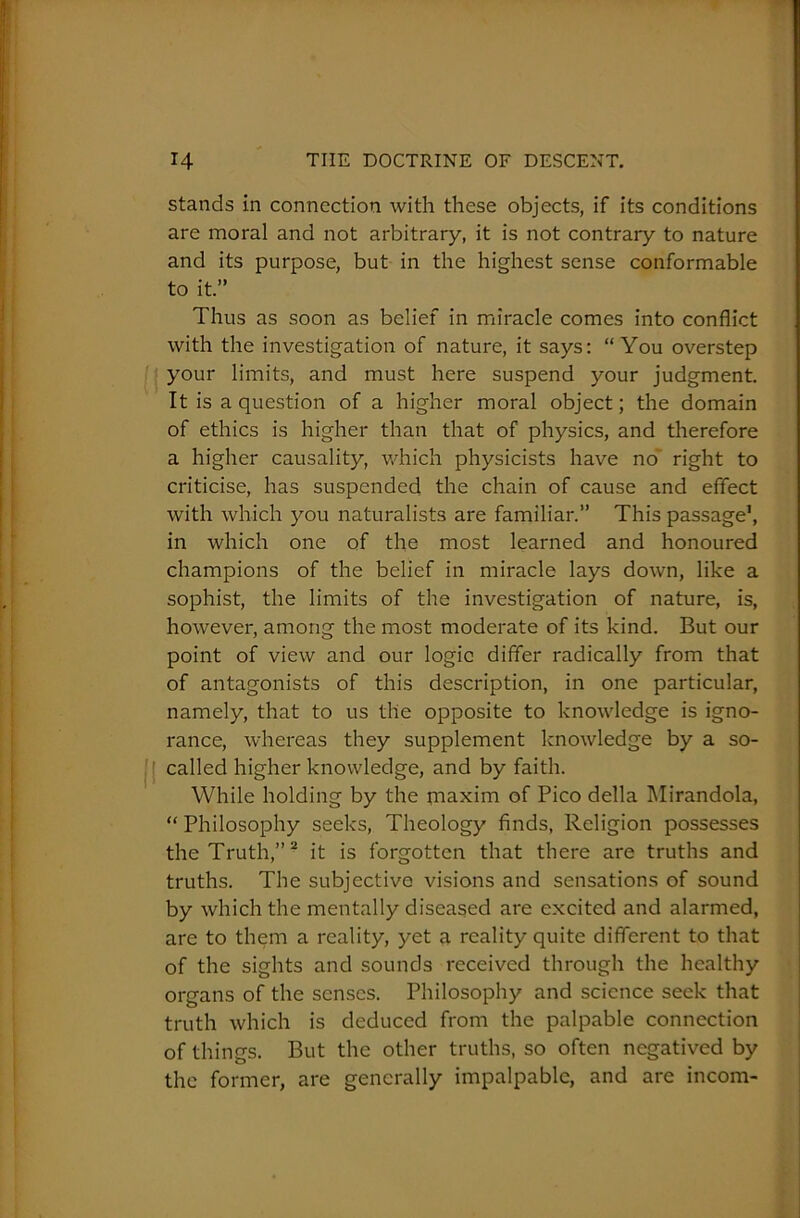 stands in connection with these objects, if its conditions are moral and not arbitrary, it is not contrary to nature and its purpose, but in the highest sense conformable to it.” Thus as soon as belief in miracle comes into conflict with the investigation of nature, it says: “You overstep your limits, and must here suspend your judgment. It is a question of a higher moral object; the domain of ethics is higher than that of physics, and therefore a higher causality, which physicists have no’ right to criticise, has suspended the chain of cause and effect with which you naturalists are familiar.” This passage1, in which one of the most learned and honoured champions of the belief in miracle lays down, like a sophist, the limits of the investigation of nature, is, however, among the most moderate of its kind. But our point of view and our logic differ radically from that of antagonists of this description, in one particular, namely, that to us the opposite to knowledge is igno- rance, whereas they supplement knowledge by a so- called higher knowledge, and by faith. While holding by the maxim of Pico della Mirandola, “ Philosophy seeks, Theology finds, Religion possesses the Truth,”2 it is forgotten that there are truths and truths. The subjective visions and sensations of sound by which the mentally diseased are excited and alarmed, are to them a reality, yet a reality quite different to that of the sights and sounds received through the healthy organs of the senses. Philosophy and science seek that truth which is deduced from the palpable connection of things. But the other truths, so often negatived by the former, are generally impalpable, and are incom-