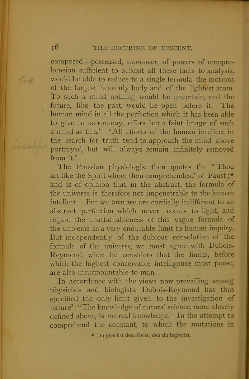 composed—possessed, moreover, of powers of compre- hension sufficient to submit all these facts to analysis, would be able to reduce to a single formula the motions of the largest heavenly body and of the lightest atom. To such a mind nothing would be uncertain, and the future, like the past, would lie open before it. The human mind in all the perfection which it has been able to give to astronomy, offers but a faint image of such a mind as this.” “All efforts of the human intellect in the search for truth tend to approach the mind above portrayed, but will always remain infinitely removed from it.” The Prussian physiologist then quotes the “ Thou art like the Spirit whom thou comprehendest” of Faust ;* and is of opinion that, in the abstract, the formula of the universe is therefore not impenetrable to the human intellect. But we own we are cordially indifferent to an abstract perfection which never comes to light, and regard the unattainableness of this vague formula of the universe as a very endurable limit to human inquiry. But independently of the dubious consolation of the formula of the universe, we must agree with Dubois- Reymond, when he considers that the limits, before which the highest conceivable intelligence must pause, are also insurmountable to man. In accordance with the views now prevailing among physicists and biologists, Dubois-Reymond has thus specified the only limit given to the investigation of nature3: “The knowledge of natural science, more closely defined above, is no real knowledge. In the attempt to comprehend the constant, to which the mutations in * Du gleichst dem Geist, den du begreifst.