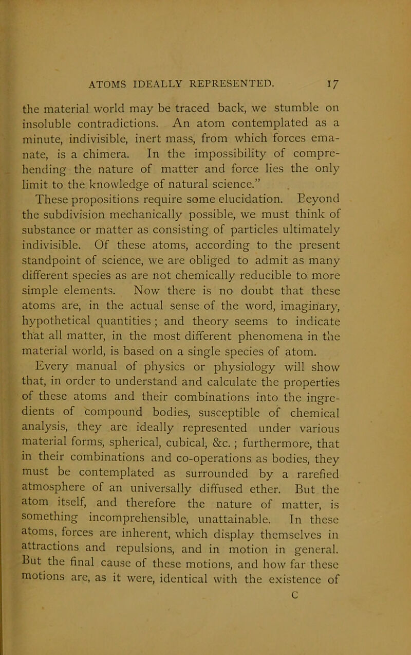 the material world may be traced back, we stumble on insoluble contradictions. An atom contemplated as a minute, indivisible, inert mass, from which forces ema- nate, is a chimera. In the impossibility of compre- hending the nature of matter and force lies the only limit to the knowledge of natural science.” These propositions require some elucidation. Eeyond the subdivision mechanically possible, we must think of substance or matter as consisting of particles ultimately indivisible. Of these atoms, according to the present standpoint of science, we are obliged to admit as many different species as are not chemically reducible to more simple elements. Now there is no doubt that these atoms are, in the actual sense of the word, imaginary, hypothetical quantities ; and theory seems to indicate that all matter, in the most different phenomena in the material world, is based on a single species of atom. Every manual of physics or physiology will show that, in order to understand and calculate the properties of these atoms and their combinations into the ingre- dients of compound bodies, susceptible of chemical analysis, they are ideally represented under various material forms, spherical, cubical, &c.; furthermore, that in their combinations and co-operations as bodies, they must be contemplated as surrounded by a rarefied atmosphere of an universally diffused ether. But the atom itself, and therefore the nature of matter, is something incomprehensible, unattainable. In these atoms, forces are inherent, which display themselves in attractions and repulsions, and in motion in general. But the final cause of these motions, and how far these motions are, as it were, identical with the existence of C