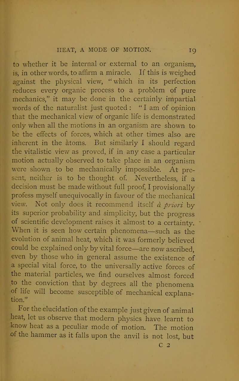 to whether it be internal or external to an organism, is, in other words, to affirm a miracle. If this is weighed against the physical view, “ which in its perfection reduces every organic process to a problem of pure mechanics,” it may be done in the certainly impartial words of the naturalist just quoted : “ I am of opinion that the mechanical view of organic life is demonstrated only when all the motions in an organism are shown to be the effects of forces, which at other times also are inherent in the atoms. But similarly I should regard the vitalistic view as proved, if in any case a particular motion actually observed to take place in an organism were shown to be mechanically impossible. At pre- sent, neither is to be thought of. Nevertheless, if a decision must be made without full proof, I provisionally profess myself unequivocally in favour of the mechanical view. Not only does it recommend itself a priori by its superior probability and simplicity, but the progress of scientific development raises it almost to a certainty. When it is seen how certain phenomena—such as the evolution of animal heat, which it was formerly believed could be explained only by vital force—are now ascribed, even by those who in general assume the existence of a special vital force, to the universally active forces of the material particles, we find ourselves almost forced to the conviction that by degrees all the phenomena of life will become susceptible of mechanical explana- tion.” For tne elucidation of the example just given of animal heat, let us observe that modern physics have learnt to know heat as a peculiar mode of motion. The motion of the hammer as it falls upon the anvil is not lost, but c 2