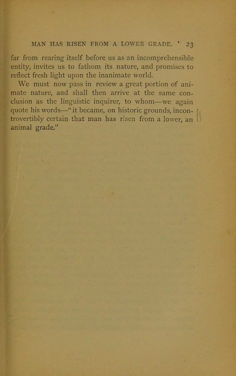 MAN HAS RISEN FROM A LOWER GRADE. * 2 far from rearing itself before us as an incomprehensible entity, invites us to fathom its nature, and promises to reflect fresh light upon the inanimate world. We must now pass in review a great portion of ani- mate nature, and shall then arrive at the same con- clusion as the linguistic inquirer, to whom—we again quote his words—“it became, on historic grounds, incon- trovertibly certain that man has risen from a lower, an animal grade.”