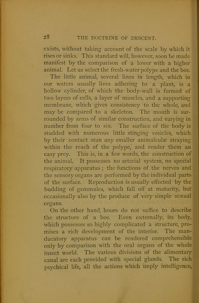 exists, without taking account of the scale by which it rises or sinks. This standard will, however, soon be made manifest by the comparison of a lower with a higher animal. Let us select the fresh-water polype and the bee. The little animal, several lines in length, which in our waters usually lives adhering to a plant, is a hollow cylinder, of which the body-wall is formed of two layers of cells, a layer of muscles, and a supporting membrane, which gives consistency to the whole, and may be compared to a skeleton. The mouth is sur- rounded by arms of similar construction, and varying in number from four to six. The surface of the body is studded with numerous little stinging vesicles, which by their contact stun any smaller animalculae straying within the reach of the polype, and render them an easy prey. This is, in a few words, the construction of the animal. It possesses no arterial system, no special respiratory apparatus ; the functions of the nerves and the sensory organs are performed by the individual parts of the surface. Reproduction is usually effected by the budding of gemmules, which fall off at maturity, but occasionally also by the produce of very simple sexual organs. On the other hand, hours do not suffice to describe the structure of a bee. Even externally, its body, which possesses so highly complicated a structure, pro- mises a rich development of the interior. The man- ducatory apparatus can be rendered comprehensible only by comparison with the oral organs of the whole insect world. The various divisions of the alimentary canal are each provided with special glands. The rich psychical life, all the actions which imply intelligence,