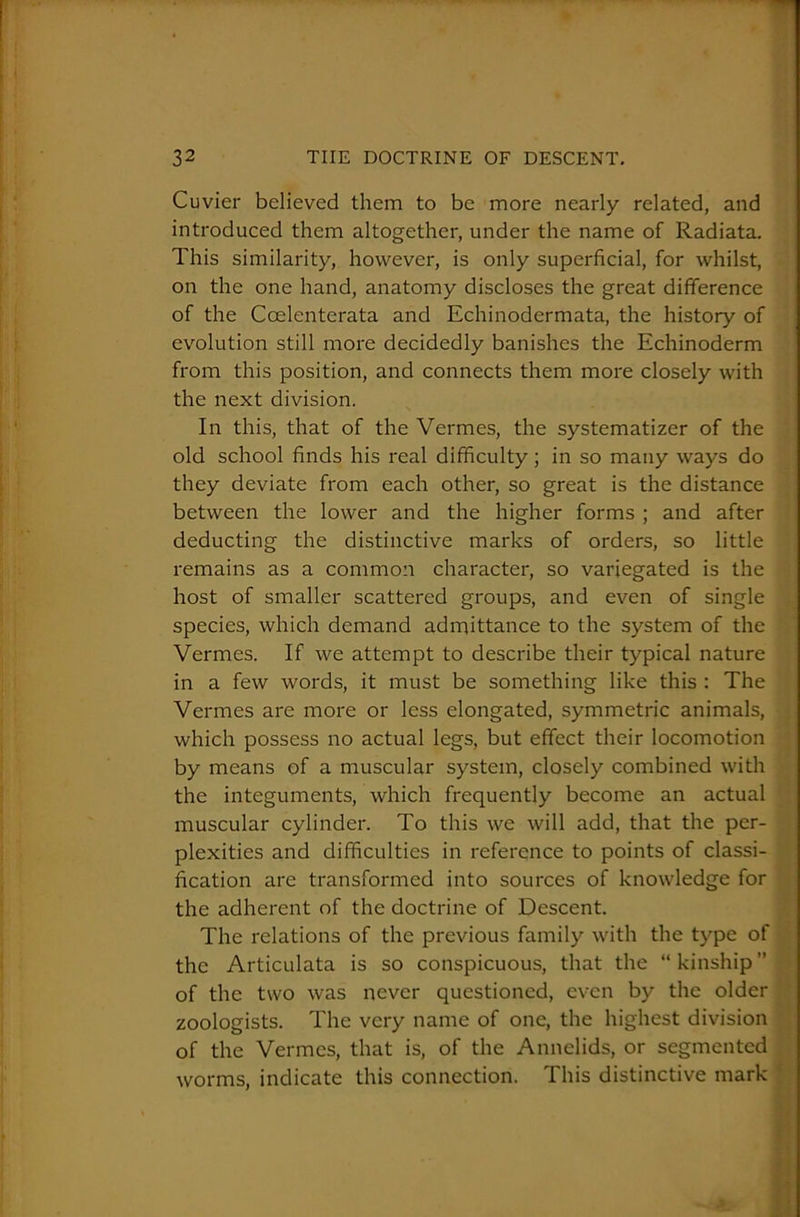 Cuvier believed them to be more nearly related, and introduced them altogether, under the name of Radiata. This similarity, however, is only superficial, for whilst, on the one hand, anatomy discloses the great difference of the Ccelenterata and Echinodermata, the history of evolution still more decidedly banishes the Echinoderm from this position, and connects them more closely with the next division. In this, that of the Vermes, the systematizer of the old school finds his real difficulty; in so many ways do they deviate from each other, so great is the distance between the lower and the higher forms ; and after deducting the distinctive marks of orders, so little remains as a common character, so variegated is the host of smaller scattered groups, and even of single species, which demand admittance to the system of the Vermes. If we attempt to describe their typical nature in a few words, it must be something like this : The Vermes are more or less elongated, symmetric animals, which possess no actual legs, but effect their locomotion by means of a muscular system, closely combined with the integuments, which frequently become an actual muscular cylinder. To this we will add, that the per- plexities and difficulties in reference to points of classi- fication are transformed into sources of knowledge for the adherent of the doctrine of Descent. The relations of the previous family with the type of the Articulata is so conspicuous, that the “ kinship ” of the two was never questioned, even by the older zoologists. The very name of one, the highest division of the Vermes, that is, of the Annelids, or segmented worms, indicate this connection. This distinctive mark