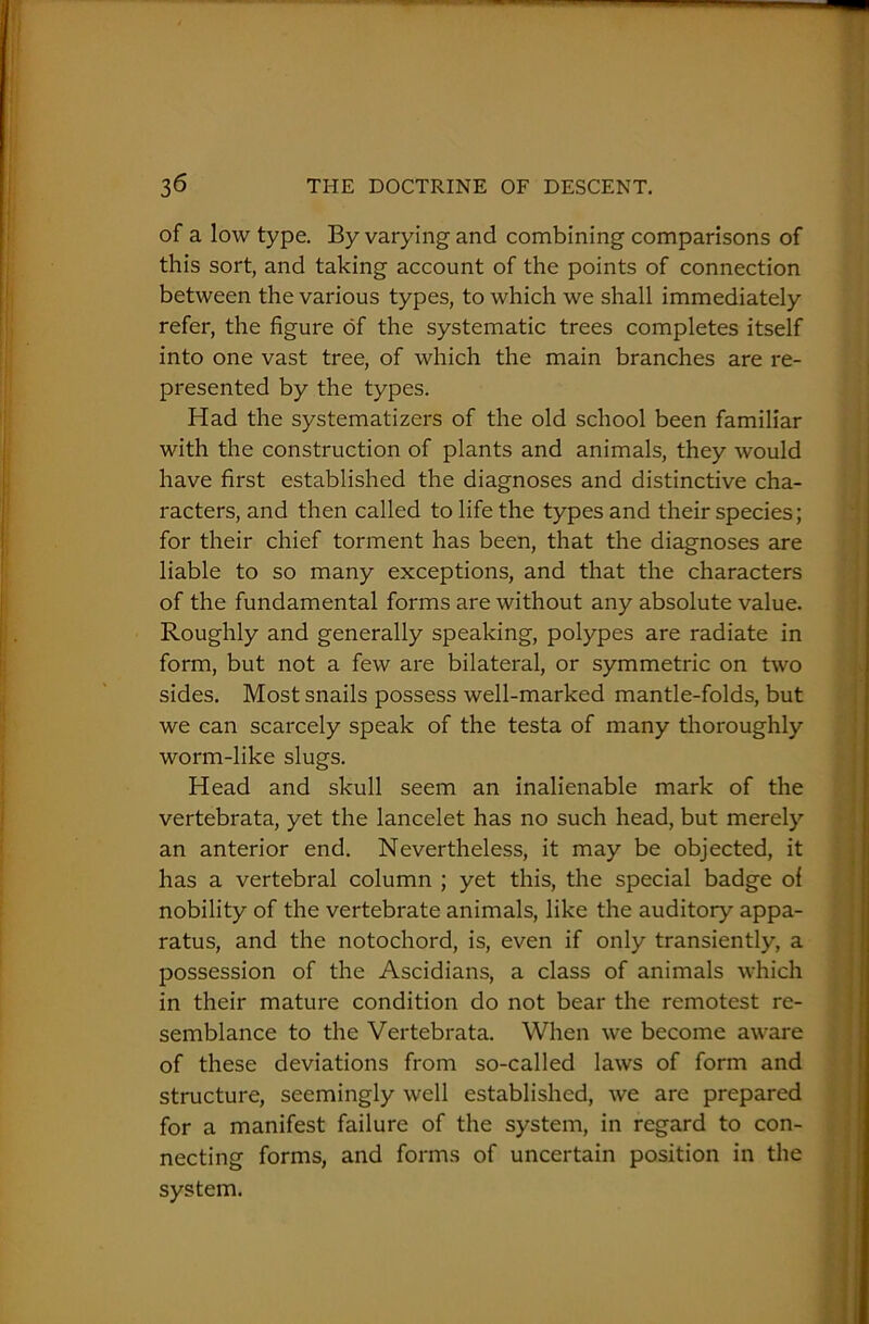 of a low type. By varying and combining comparisons of this sort, and taking account of the points of connection between the various types, to which we shall immediately refer, the figure of the systematic trees completes itself into one vast tree, of which the main branches are re- presented by the types. Had the systematizers of the old school been familiar with the construction of plants and animals, they would have first established the diagnoses and distinctive cha- racters, and then called to life the types and their species; for their chief torment has been, that the diagnoses are liable to so many exceptions, and that the characters of the fundamental forms are without any absolute value. Roughly and generally speaking, polypes are radiate in form, but not a few are bilateral, or symmetric on two sides. Most snails possess well-marked mantle-folds, but we can scarcely speak of the testa of many thoroughly worm-like slugs. Head and skull seem an inalienable mark of the vertebrata, yet the lancelet has no such head, but merely an anterior end. Nevertheless, it may be objected, it has a vertebral column ; yet this, the special badge of nobility of the vertebrate animals, like the auditory appa- ratus, and the notochord, is, even if only transiently, a possession of the Ascidians, a class of animals which in their mature condition do not bear the remotest re- semblance to the Vertebrata. When we become aware of these deviations from so-called laws of form and structure, seemingly well established, we are prepared for a manifest failure of the system, in regard to con- necting forms, and forms of uncertain position in the system.