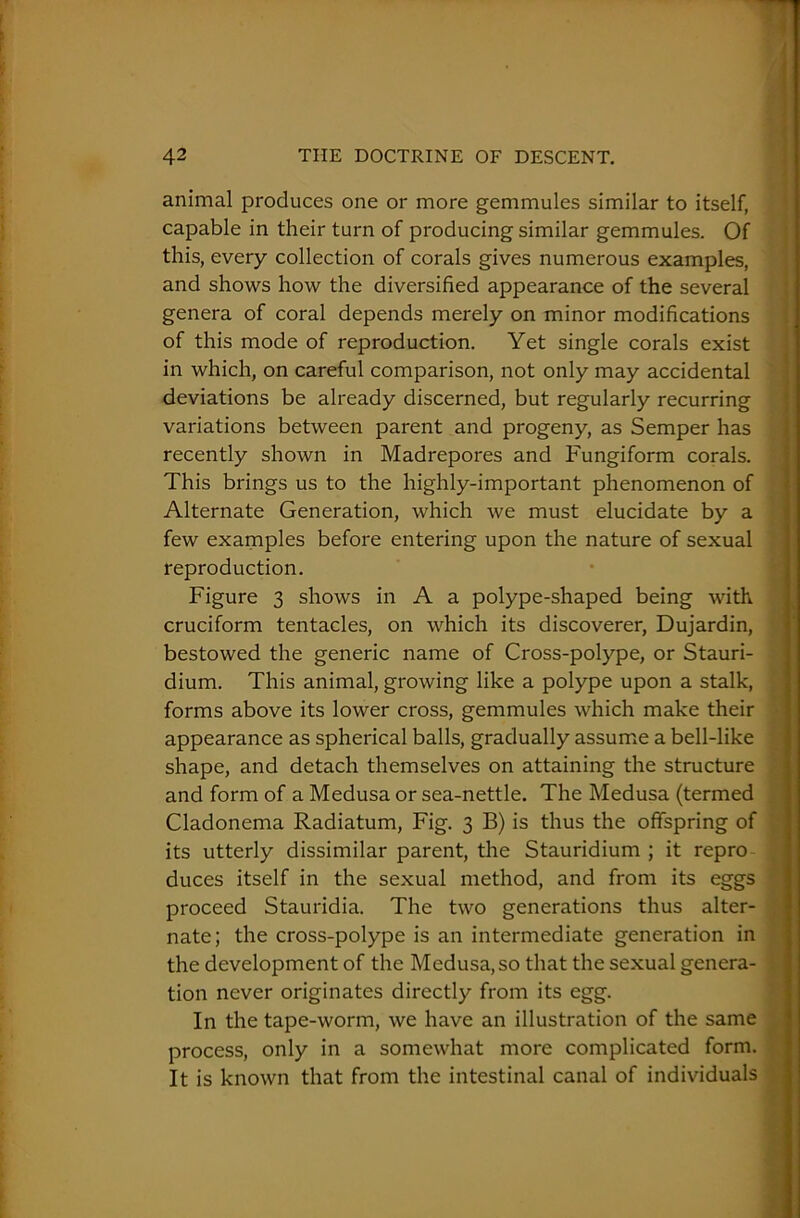 animal produces one or more gemmules similar to itself, capable in their turn of producing similar gemmules. Of this, every collection of corals gives numerous examples, and shows how the diversified appearance of the several genera of coral depends merely on minor modifications of this mode of reproduction. Yet single corals exist in which, on careful comparison, not only may accidental deviations be already discerned, but regularly recurring variations between parent and progeny, as Semper has recently shown in Madrepores and Fungiform corals. This brings us to the highly-important phenomenon of Alternate Generation, which we must elucidate by a few examples before entering upon the nature of sexual reproduction. Figure 3 shows in A a polype-shaped being with cruciform tentacles, on which its discoverer, Dujardin, bestowed the generic name of Cross-polype, or Stauri- dium. This animal, growing like a polype upon a stalk, forms above its lower cross, gemmules which make their appearance as spherical balls, gradually assume a bell-like shape, and detach themselves on attaining the structure and form of a Medusa or sea-nettle. The Medusa (termed Cladonema Radiatum, Fig. 3 B) is thus the offspring of its utterly dissimilar parent, the Stauridium ; it repro duces itself in the sexual method, and from its eggs proceed Stauridia. The two generations thus alter- nate; the cross-polype is an intermediate generation in the development of the Medusa, so that the sexual genera- tion never originates directly from its egg. In the tape-worm, we have an illustration of the same process, only in a somewhat more complicated form. It is known that from the intestinal canal of individuals