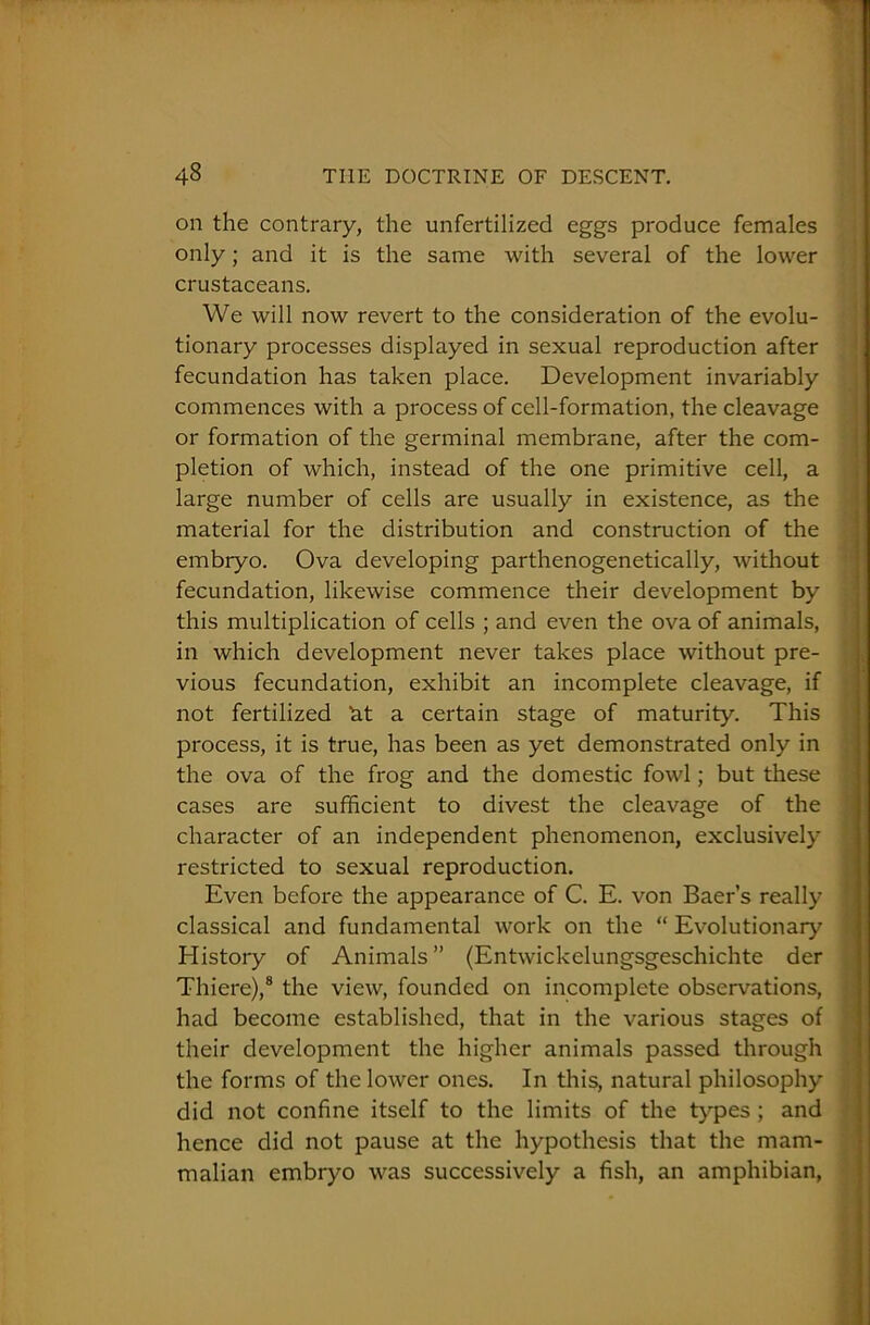 on the contrary, the unfertilized eggs produce females only; and it is the same with several of the lower crustaceans. We will now revert to the consideration of the evolu- tionary processes displayed in sexual reproduction after fecundation has taken place. Development invariably commences with a process of cell-formation, the cleavage or formation of the germinal membrane, after the com- pletion of which, instead of the one primitive cell, a large number of cells are usually in existence, as the material for the distribution and construction of the embryo. Ova developing parthenogenetically, without fecundation, likewise commence their development by this multiplication of cells ; and even the ova of animals, in which development never takes place without pre- vious fecundation, exhibit an incomplete cleavage, if not fertilized bt a certain stage of maturity. This process, it is true, has been as yet demonstrated only in the ova of the frog and the domestic fowl; but these cases are sufficient to divest the cleavage of the character of an independent phenomenon, exclusively restricted to sexual reproduction. Even before the appearance of C. E. von Baer’s really classical and fundamental work on the “ Evolutionary History of Animals” (Entwickelungsgeschichte der Thiere),8 the view, founded on incomplete observations, had become established, that in the various stages of their development the higher animals passed through the forms of the lower ones. In this, natural philosophy did not confine itself to the limits of the types ; and hence did not pause at the hypothesis that the mam- malian embryo was successively a fish, an amphibian,