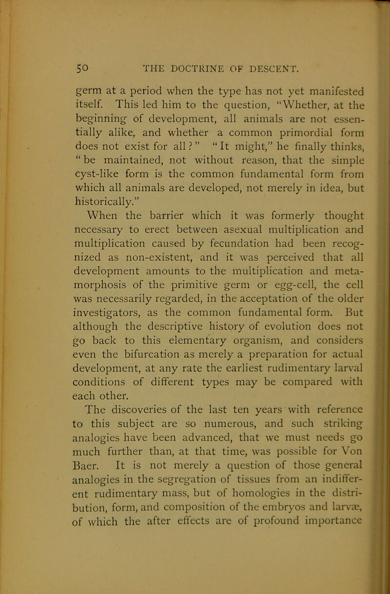 germ at a period when the type has not yet manifested itself. This led him to the question, “Whether, at the beginning of development, all animals are not essen- tially alike, and whether a common primordial form does not exist for all ? ” “ It might,” he finally thinks, “ be maintained, not without reason, that the simple cyst-like form is the common fundamental form from which all animals are developed, not merely in idea, but historically.” When the barrier which it was formerly thought necessary to erect between asexual multiplication and multiplication caused by fecundation had been recog- nized as non-existent, and it was perceived that all development amounts to the multiplication and meta- morphosis of the primitive germ or egg-cell, the cell was necessarily regarded, in the acceptation of the older investigators, as the common fundamental form. But although the descriptive history of evolution does not go back to this elementary organism, and considers even the bifurcation as merely a preparation for actual development, at any rate the earliest rudimentary larval conditions of different types may be compared with each other. The discoveries of the last ten years with reference to this subject are so numerous, and such striking analogies have been advanced, that we must needs go much further than, at that time, was possible for Von Baer. It is not merely a question of those general analogies in the segregation of tissues from an indiffer- ent rudimentary mass, but of homologies in the distri- bution, form, and composition of the embryos and larvae, of which the after effects are of profound importance