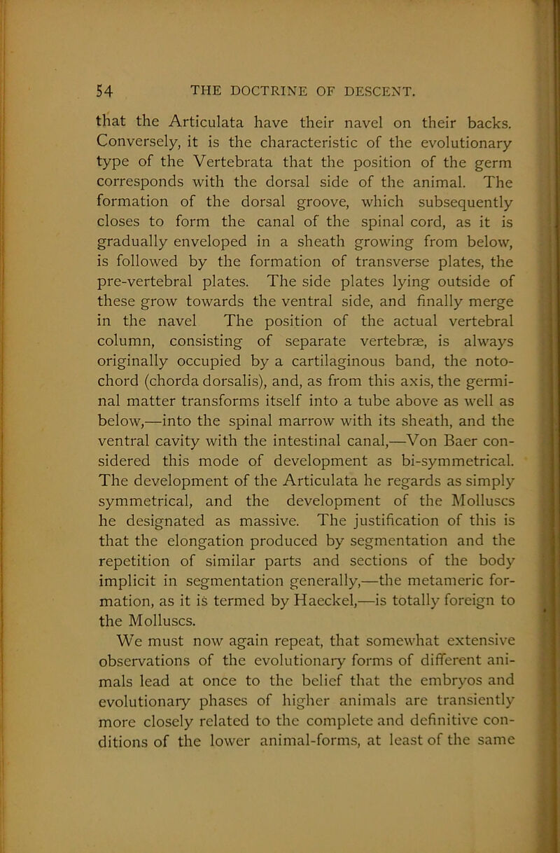 that the Articulata have their navel on their backs. Conversely, it is the characteristic of the evolutionary type of the Vertebrata that the position of the germ corresponds with the dorsal side of the animal. The formation of the dorsal groove, which subsequently closes to form the canal of the spinal cord, as it is gradually enveloped in a sheath growing from below, is followed by the formation of transverse plates, the pre-vertebral plates. The side plates lying outside of these grow towards the ventral side, and finally merge in the navel The position of the actual vertebral column, consisting of separate vertebrae, is always originally occupied by a cartilaginous band, the noto- chord (chorda dorsalis), and, as from this axis, the germi- nal matter transforms itself into a tube above as well as below,—into the spinal marrow with its sheath, and the ventral cavity with the intestinal canal,—Von Baer con- sidered this mode of development as bi-symmetrical. The development of the Articulata he regards as simply symmetrical, and the development of the Molluscs he designated as massive. The justification of this is that the elongation produced by segmentation and the repetition of similar parts and sections of the body implicit in segmentation generally,—the metameric for- mation, as it is termed by Haeckel,—is totally foreign to the Molluscs. We must now again repeat, that somewhat extensive observations of the evolutionary forms of different ani- mals lead at once to the belief that the embryos and evolutionary phases of higher animals are transiently more closely related to the complete and definitive con- ditions of the lower animal-forms, at least of the same