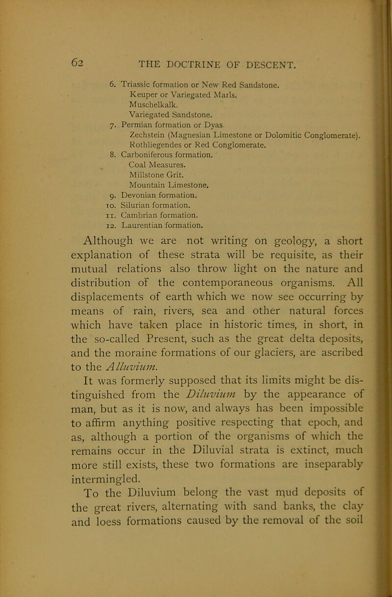 6. Triassic formation or New Red Sandstone. Keuper or Variegated Marls. Muschelkalk. Variegated Sandstone. 7. Permian formation or Dyas Zechstein (Magnesian Limestone or Dolomitic Conglomerate). Rothliegendes or Red Conglomerate. 8. Carboniferous formation. Coal Measures. Millstone Grit. Mountain Limestone. 9. Devonian formation. to. Silurian formation. 11. Cambrian formation. 12. Laurentian formation. Although we are not writing on geology, a short explanation of these strata will be requisite, as their mutual relations also throw light on the nature and distribution of the contemporaneous organisms. All displacements of earth which we now see occurring by means of rain, rivers, sea and other natural forces which have taken place in historic times, in short, in the so-called Present, such as the great delta deposits, and the moraine formations of our glaciers, are ascribed to the Alluvium. It was formerly supposed that its limits might be dis- tinguished from the Diluvium by the appearance of man, but as it is now, and always has been impossible to affirm anything positive respecting that epoch, and as, although a portion of the organisms of which the remains occur in the Diluvial strata is extinct, much more still exists, these two formations are inseparably intermingled. To the Diluvium belong the vast rqud deposits of the great rivers, alternating with sand banks, the clay and loess formations caused by the removal of the soil