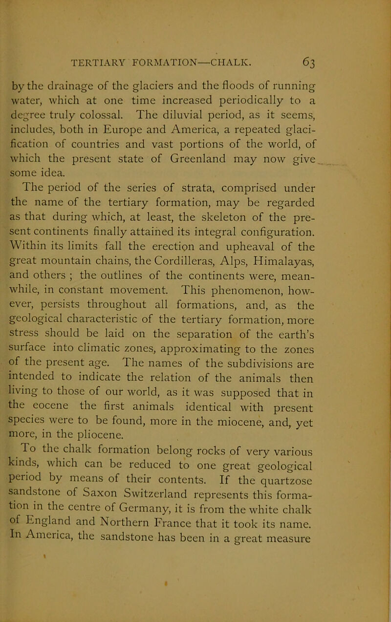 by the drainage of the glaciers and the floods of running water, which at one time increased periodically to a degree truly colossal. The diluvial period, as it seems, includes, both in Europe and America, a repeated glaci- fication of countries and vast portions of the world, of which the present state of Greenland may now give some idea. The period of the series of strata, comprised under the name of the tertiary formation, may be regarded as that during which, at least, the skeleton of the pre- sent continents finally attained its integral configuration. Within its limits fall the erection and upheaval of the great mountain chains, the Cordilleras, Alps, Himalayas, and others ; the outlines of the continents were, mean- while, in constant movement. This phenomenon, how- ever, persists throughout all formations, and, as the geological characteristic of the tertiary formation, more stress should be laid on the separation of the earth’s surface into climatic zones, approximating to the zones of the present age. The names of the subdivisions are intended to indicate the relation of the animals then living to those of our world, as it was supposed that in the eocene the first animals identical with present species were to be found, more in the miocene, and, yet more, in the pliocene. To the chalk formation belong rocks of very various kinds, which can be reduced to one great geological period by means of their contents. If the quartzose sandstone of Saxon Switzerland represents this forma- tion in the centre of Germany, it is from the white chalk of England and Northern France that it took its name. In America, the sandstone has been in a great measure