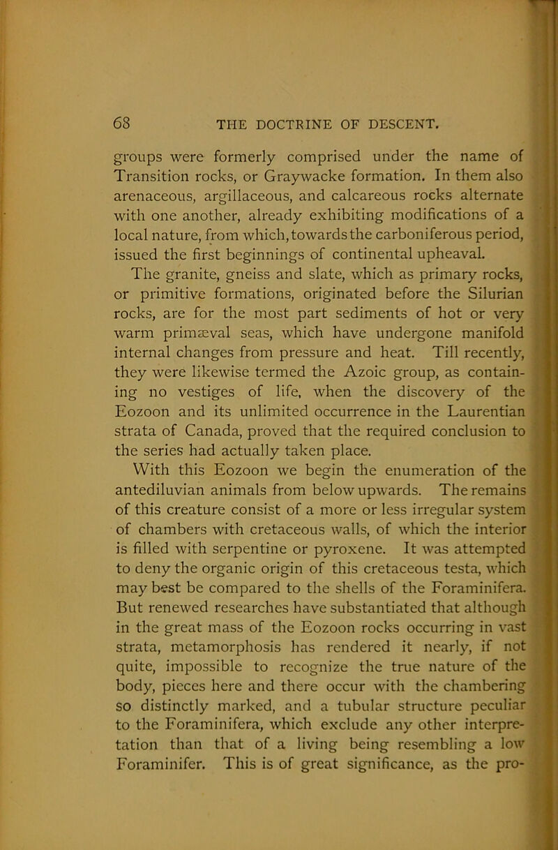 groups were formerly comprised under the name of Transition rocks, or Graywacke formation. In them also arenaceous, argillaceous, and calcareous rocks alternate with one another, already exhibiting modifications of a local nature, from which, towards the carboniferous period, issued the first beginnings of continental upheaval. The granite, gneiss and slate, which as primary rocks, or primitive formations, originated before the Silurian rocks, are for the most part sediments of hot or very warm primaeval seas, which have undergone manifold internal changes from pressure and heat. Till recently, they were likewise termed the Azoic group, as contain- ing no vestiges of life, when the discovery of the Eozoon and its unlimited occurrence in the Laurentian strata of Canada, proved that the required conclusion to the series had actually taken place. With this Eozoon we begin the enumeration of the antediluvian animals from below upwards. The remains of this creature consist of a more or less irregular system of chambers with cretaceous walls, of which the interior is filled with serpentine or pyroxene. It was attempted to deny the organic origin of this cretaceous testa, which may best be compared to the shells of the Foraminifera. But renewed researches have substantiated that although in the great mass of the Eozoon rocks occurring in vast strata, metamorphosis has rendered it nearly, if not quite, impossible to recognize the true nature of the body, pieces here and there occur with the chambering so distinctly marked, and a tubular structure peculiar to the Foraminifera, which exclude any other interpre- tation than that of a living being resembling a low Foraminifer. This is of great significance, as the pro-