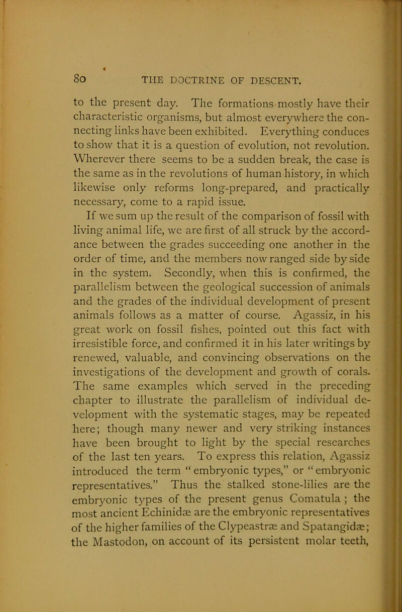 to the present day. The formations mostly have their characteristic organisms, but almost everywhere the con- necting links have been exhibited. Everything conduces to show that it is a question of evolution, not revolution. Wherever there seems to be a sudden break, the case is the same as in the revolutions of human history, in which likewise only reforms long-prepared, and practically necessary, come to a rapid issue. If we sum up the result of the comparison of fossil with living animal life, we are first of all struck by the accord- ance between the grades succeeding one another in the order of time, and the members now ranged side by side in the system. Secondly, when this is confirmed, the parallelism between the geological succession of animals and the grades of the individual development of present animals follows as a matter of course. Agassiz, in his great work on fossil fishes, pointed out this fact with irresistible force, and confirmed it in his later writings by renewed, valuable, and convincing observations on the investigations of the development and growth of corals. The same examples which served in the preceding chapter to illustrate the parallelism of individual de- velopment with the systematic stages, may be repeated here; though many newer and very striking instances have been brought to light by the special researches of the last ten years. To express this relation, Agassiz introduced the term “embryonic types,” or “embryonic representatives.” Thus the stalked stone-lilies are the embryonic types of the present genus Comatula ; the most ancient Echinidae are the embryonic representatives of the higher families of the Clypeastrse and Spatangidae; the Mastodon, on account of its persistent molar teeth,