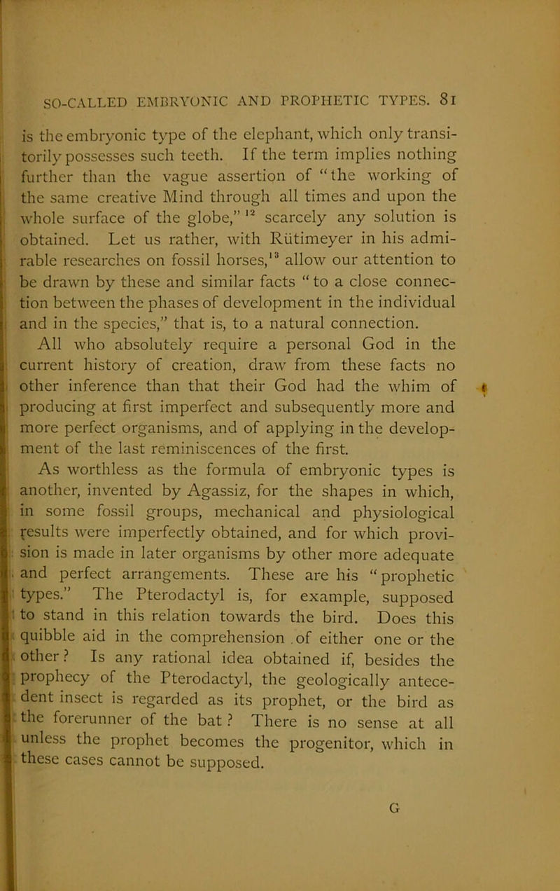 is the embryonic type of the elephant, which only transi- torily possesses such teeth. If the term implies nothing further than the vague assertion of “the working of the same creative Mind through all times and upon the whole surface of the globe,” 12 scarcely any solution is obtained. Let us rather, with Riitimeyer in his admi- rable researches on fossil horses,13 allow our attention to be drawn by these and similar facts “ to a close connec- tion between the phases of development in the individual and in the species,” that is, to a natural connection. All who absolutely require a personal God in the current history of creation, draw from these facts no other inference than that their God had the whim of t producing at first imperfect and subsequently more and more perfect organisms, and of applying in the develop- ment of the last reminiscences of the first. As worthless as the formula of embryonic types is another, invented by Agassiz, for the shapes in which, in some fossil groups, mechanical and physiological results were imperfectly obtained, and for which provi- sion is made in later organisms by other more adequate . and perfect arrangements. These are his “ prophetic types.” The Pterodactyl is, for example, supposed to stand in this relation towards the bird. Does this quibble aid in the comprehension of either one or the other? Is any rational idea obtained if, besides the prophecy of the Pterodactyl, the geologically antece- dent insect is regarded as its prophet, or the bird as the forerunner of the bat ? There is no sense at all unless the prophet becomes the progenitor, which in these cases cannot be supposed. G